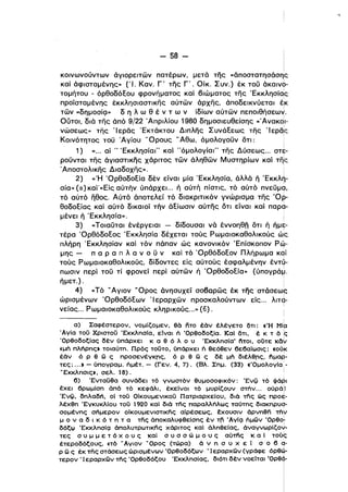 - 58 ­
κοινωνούντων άγιορειτών πατέρων, μετά της «άποστατησάσης
καί άφισταμένης» ('Ι. Καν. Γ' της Γ' . Οίκ. Συν.) έκ του άκαιν?­
τομήτου - όρθοδόΕου φρονΓlματος καί βιώματος της 'Εκκλησίας
ι
προϊσταμένης έκκλησιασTlκης αύτών άρχης, άποδεικνύεται έ.Κ
ι
τών «δημοσίQ» δ η λ ω θ έ ν τ ω ν ίδίων αύτών πεπoιθήσεω~.
ουτοι, διά της άπό 9/22 .Απριλίου 1980 δημοσιευθείσης «'AναK~Ι­
νώσεως» της 'Ιερός 'Εκτάκτου Διπλης ΣυνάΕεως της 'Ιερός
ι
Κοινότητος του Άγίου 'Όρους" Αθω, όμολογουν δTl: i
Ι
1) «... αί " 'Εκκλησία!" καί "όμολογίαι" της Δύσεως... στε­
ρουνται της άγιαστικης χάριτος τών άληθών Μυστηρίων καί τη'ς,
'Αποστολικης Διαδοχης». !
2) «'Η 'ΟρθοδοΕία δέν είναι μία 'Εκκλησία, άλλά ή 'EKKλ~­
σία» (α.) καϊ«Είς αύτήν ύπάρχει ... ή αύτή πίστις, τό αύτό πνευμα,,
τό αύτό ηθος. Αύτό άποτελεί τό διακριτικόν γνώρισμα της Όρ­
θοδοΕίας καί αύτό δικαιοί τήν άΕίωσιν αύτης δτι είναι καί παρα­
μένει ή 'Εκκλησία». ι,
3) «Τοιαυται ένέργειαι - δίδουσα ι νά έννοηθn δτι ή ήμ~­
τέρα ΌρθόδοΕος 'Εκκλησία δέχεται τούς Ρωμαιοκαθολικούς ώς
πλήρη 'Εκκλησίαν καί τόν πάπαν ώς κανονικόν Έπίσκοπον P~­
μης - π α Ρ α π λ α ν ο υ ν καί τό ΌρθόδοΕον Πλήρωμα καί
τούς Ρωμαιοκαθολικούς, δίδοντες είς αύτούς έσφαλμένην έντ(.­
ι
πωσιν περί του τί φρονεί περί αύτών ή ΌρθοδοΕία» (ύπογράμ.
• ) Ι
ημετ. . i
4) «Τό" Αγιον 'Όρος άνησυχεί σοβαρώς έκ της στάσεως
ι
ώρισμένων ΌρθοδόΕων 'Ι εραρχών προσκαλούντων είς... λιτα­
νείας... Ρωμαιοκαθολικούς κληρικούς...» (6) . ι
ι
α) Σαφέστερον, νομίζομεν, θό nTo έόν έλέγετο δτι: «Ή Mi<:t
'Αγία τού Χριστού 'Εκκλησlα, εΙναι ή 'Ορθοδοξία. ΚαΙ δτι, έ κ τ ό Ις
'Ορθοδοξίας δεν ύπάρχει κ α θ ό λ ο υ 'Εκκλησία· i'ιτoι, οϋτε KCι1-/
<<μη πλήρης ι τοιαύτη. Πρός τούτο, ύπάρχει ή θεόθεν βεβαίωσις: «ούl<
έόν ό Ρ θ G) ς πρoσενέγKrις, ό Ρ θ G) ς δε μη διέλθrις, i'ιμαρ­,
τες; ... ι - ύπογραμ. ήμέτ. - (Γεν. 4, 7). (Βλ. Σημ. (33) «'Ομολογlα,­
WΕκκλησιςι, σελ. 18). ι
β) 'Ενταύθα συνάδει τό γνωστόν θυμοσοφικόν: 'Ενίί) τό Φά~ι
έχει 6ρωμίση όπό τό κεφάλι, έκείνοι τό μυρίζουν στήν... ούράllι
'EvQ, δηλαδή, ΟΙ τού Οίκουμενικού Πατριαρχείου, διό της ώς πρo~­
λέχθη Έγκυκλίου τού 1920 καΙ διό της παραλλήλως ταύτης διακηρυ<;,­
σομένης σήμερον οίκουμενιστικης αίρέσεως, έχουσιν όρνηθη τΠν
μ ο ν α δ ι κ ό τ η τ α της όποκαλυφθείσης έν ΤΙ,. 'Αγlς1 ήμών 'ΟρθοΙ
δόξιι> 'Εκκλησί<;1 όπολυτρωτικης χάριτος καΙ άληθείας, όναγνωρίζο-J.­
τες σ υ μ μ ε τ ό χ ο υ ς καΙ σ υ σ σ ώ μ ο υ ς αύτfις κ α Ι τούς
έτεροδόξους, «τό ..Αγιον W Ορος (τώρα) ό ν η σ υ χ ε ί σ ο β α­
ι
Ρ G) ς έκ της στάσεως ώρισμένων 'Ορθοδόξων • Ι εραρχών (γράφε όρθ~­
τερον . Ι εραρχών της 'Ορθοδόξου Έκκλησίας, διότι δεν νοείται Όρθό­
Ι

Ι
ι
 