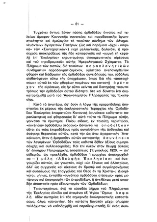 - 61 ­
Τυγχάνει όντως Εένον πάσης όρθοδόΕου έννοίας καί τε­
λείως άμοιρον Κανονικης συνεπείας καί παραδοσιακης όγωνι­
στικότητος καί όμολογίας τό τοιοϋτον σύνθημα των «Μνημο­
νευόντων» όγιορειτων Πατέρων (ώς καί παρόμοια «άχρι - καιρι­
K~» των «Σ υντηρητικων» ) περί μελλοντικης, δηλονότι, η προ­
otXODc: άποκηρύΕεως της ηδη, καταφανοϋς καί «γυμνπ ΤΠ κεφα­
λη έπ' Έκκλησίας» κηρυττομένης οίκουμενιστικης αίρέσεως
κ6ί τοϋ «προδρομlκοϋ» αύτης 'Ημερολογιακοϋ Σχίσματος. Τό
Πλήρωμα των πιστων, διά τοιούτων π α Ρ α π λ α ν η τ ι κ ω νι
σμνθημάτων παραδειγματιΖόμενον, ύφίσταται άνεπανόρθωτον
φθοράν καί διάβρωσιν της όρθοδόΕου συνειδήσεώς του, ούδόλως
αίσθανόμενον ούτω τήν ύποχρέωσιν, όπως διά της «άποτειχί­
σ~ως» αύτοϋ έκ των φθορέων ποιμένων του καταστπ ά μ έ τ ο­
ΧΩ ν της αίρέσεως, είς ην ουτοι κείνται καί διατηρήσπ τοιουτο­
τρόπως τήν όρθόδοΕον αύτοϋ ίδιότητα, ότε καί δύναται ίνα συγ­
καταριθμηθπ μετά τοϋ Άκαινοτομήτου Πληρώματος της 'Εκκλη­
J
σιας.
Ι
: Κατά τό άνωτέρω, έφ' όσον ή λόγψ της προρρηθείσης άπο­
στασίας έκ μέρους της έκκλησιαστικης ·1 εραρχίας της Όρθοδό­
Εου 'Εκκλησίας έπικρατοϋσα Κανονική άσυνέπεια καθίσταται πα­
ραπλανητική καί φθοροποιός δι' αύτό τοϋτο τό Πλήρωμα αύτης,
γεννδται τό έρώτημα: Ποίου εϊδους, έν τοιαύτπ περιπτώσει,
«συνέπειαν όρθοδόΕου στάσεως» δύνανται νά ύ π ο δ ε ί Ε ο υ ν
ουτοι είς τούς έτεροδόΕους πρός συναίσθησιν της άσθενείας καί
ι
όνάγκης θεραπείας αύτων. κατά τήν ώς άνω άγιορειτικήν 'Ανα­
κόίνωσιν, όταν ή έμπροσθεν αύτων καταφανής ά σ υ ν έ π ε ι α
ntv λεγομένων ΌρθοδόΕων τούς καθlσΤζί δηθεν άΕίους συμπρο­
ι
σευχης καί συλλειτουργίας; Καί έπί πλέον όταν θεωρπ αύτούς
δll
' έπισΓlμου Πατριαρχικης άποφάσεως (Έγκύκλιος 1920, - ύπ'
ούδεμιδς, ώς προελέχθη, όρθοδόΕου 'Ι εραρχίας άποκηρυχθεί­
σα -) μ έ λ η «Ά δ ε λ φ η ς 'Ε κ κ λ η σ ί α ς» καί όνα­
γ~ωρίZει αύτούς, ώς γνωστόν, ούχί «ώς Εένους καί άλλοτρίους,
άλλ' ώς συγγενείς καί οίκείους έν Χριστφ καί συγκληρονόμους
κΦί συσσώμους της έπαγγελίας τοϋ Θεοϋ έν τφ Χριστφ»; Διακρί­
ν~ται, μήπως, ένταυθα «συνέπεια όρθοδόΕου στάσεως» πρός με­
τ6νοιαν καί έπιστροφήν των έτεροδόΕων, η όντιθέτως μετά σπου­ι
δης άποστασία πρός έΕουνlTlσμόν των ΌρθοδόΕων;
ι
ι Τοιουτοτρόπως, ένφ τό εύσεβές λημμα του Πληρώματος
της 'Εκκλησίας έλπίΖει καί άναμένει έΕ Άγίου 'Όρους ά σ φ α­
λ ,η όδόν σωτηρίας έπί της σημερινης έκκλησιαστικης καταστά­
σεως, όλως τούναντίον, δέν κατέστη δυνατόν μέχρι σήμερον
τούλάχιστον, νό καθοδηγηθπ καί παραδειγματισθπ δι' ένός άκαι­
 