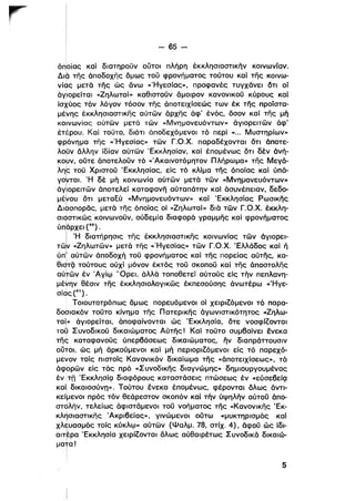 -- 65 ­
όποίας κα) διατηροϋν ουτοι πλήρη έκκλησιαστικήν κοινωνίαν.
Διό της άποδοχης όμως τοϋ φρονήματος τούτου καί της κοινω­
νίας μετά της ώς άνω «'Ηγεσίας», προφανές τυγχάνει δτι οί
όγiιορείταl «2ηλωταί» καθιστοϋν άμοιρον κανονικοϋ κύρους κα)
ίσχύος τόν λόγον τόσον της όποτειχίσεώς των έκ της προϊστα­
μένης έκκλησιαστικης αύτων όρχης όφ' ένός, όσον καί της μή
κοινωνίας αύτων μετά των «Μνημονευόντων» όγιορειτων όφ'
έτέρου. ΚαΙ τοϋτο, διότι άποδεχόμενοι τό περί «... Μυστηρίων»
φρόνημα της «'Ηγεσίας» των Γ.σ.Χ. παραδέχονται ότι όποτε­
λομν άλλην ίδίαν αύτων Έκκλησίαν, καί έπομένως ότι δέν άνή­
κουν, ούτε άποτελοϋν τό «Άκαινοτόμη,τον Πλήρωμα» της Μεγά­ι
λη~ τοϋ Χριστοϋ Έκκλησίας, είς τό κλίμα της όποίας καί ύπά­
γo~ται. 'Η δέ μή κοινωνία αύτων μετά των «Μνημονευόντων»ι
άγ~oρειτων όποτελεί καταφανη αύταπάτην καΙ όσυνέπειαν, δεδο­
ι
μέΥου ότι μεταΕύ «Μνημονευόντων» καί Έκκλησίας Ρωσικης
ι
Διασl10ρδς, μετά "Γης όποίας οί «2ηλωταί» διά των Γ.σ.Χ. έκκλη­
σιοστικως κοινωνοϋν, ούδεμία διαφορά γραμμης καί φρονήματος
ι
ύπόρχει (40) .
Ι 'Η διατήρησις της έκκλησιαστικης κοινωνίας των όγιορει­
τω~ «2ηλωτων» μετά της «'Ηγεσίας» των Γ.σ.Χ. Έλλάδος καί ή
ύπ! αύτων όποδοχή τοϋ φρονήματος καί της πορείας αύτης, κα­
eIqTQ τούτους ούχί μόνον έκτός τοϋ σκοποϋ κα) της όποστολης
αύτων έν Άγίψ 'Όρει, άλλά τοποθετεί αύτούς είς τήν πεπλανη­
μέ~ην θέσιν της έκκλησιολογι κως έκπεσούσης όνωτέρω «Ήγε­
σίας (41).
Τοιουτοτρόπως όμως πορευόμενοι οί χειριΖόμενοι τό παρα­
δοσιακόν τοϋτο κίνημα της Π ατερικης όγωνιστικότητος «2ηλω­
ταί» όγιορείται, όποφαίνονται ώς Έκκλησία, ότε νοσφίΖονται
τοψ Συνοδικοϋ δικαιώματος Αύτης! ΚαΙ τοϋτο συμβαίνει ενεκα
της καταφανοϋς ύπερβάσεως δικαιώματος, ην διαπράττουσιν
ουτοι, ώς μή όρκούμενοι καΙ μή περιοριΖόμενοι είς τό παρεχό­
μενον τοίς πιστοίς Κανονικόν δικαίωμα της «όποτειχίσεως», τό
όφορων είς τάς πρό «Συνοδικης διαγνώμης» δημιουργουμένας
έντπ Έκκλησίζ] διαφόρους καταστάσεις πτώσεως έν «εύσεβείζ]
καί, δικαιοσύνη». Τούτου ενεκα έπομένως, φέρονται δλως άντι­
κείlμενοι πρός τόν θεάρεστον σκοπόν καί τήν ύψηλήν αύτοϋ όπο­
στόλήν, τελείως όφιστάμενοι τοϋ νοήματος της «Κανονικης Έκ­
κλησιαστικης Άκριβείας», γινώμενοι ούτω «μυκτηρισμός καίι
χΜ;υασμός τοίς κύκλψ»αύτων (Ψαλμ. 78, στίχ. 4), όφοϋ ώς ίδι­
αιτέρα 'Εκκλησία χειρίΖονται όλως αύθαιρέτως Συνοδικά δικαιώ­ι
μα+α!
Ι
i
5
 