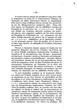- 66­
Ή τοιαύτη πάντως γραμμή καί κατεύθυνσις ούχί μόνον ούδέ­
να έπιθυμοϋντα νά άνήΚΩ είς τό Άκαινοτόμητον Πλήρωμα της
'Εκκλησίας και όρθώς σκεπτόμενον δύναται νά πληροφορήση.
άλλά γίνεται στόχος έπlθέσεως πάντων γενικώς τών ύπεναντίων.
ώς και τών «Μνημονευόντων» άγιορειτών. Διότι: 'Όπως άπο- i
τελεί αίρεσιν καί βλασφημίαν. έάν είς όρθόδοΕος πιστεύση και i
διακηρύΕη ότι τά «μυστήρια» τών κ ε κ Ρ ι μ έ ν ω ν Συνοδι- i
κώς, δηλαδή τών {<ένεργείQ» αίρετικών, μετέχουν της άγιαστι- i
κης χάριτος, ούτω παρομοίως συμβαίνει και έάν ουτος πιστεύση i
και διακηρύΕη, ότι τά Μυστήρια τών μ ή κεκριμένων. τών «δυ- •
νάμει» δηλαδή αίρετικών και μάλιστα τών έν σχίσματι και αίρέ- i
σει κ ε ι μ έ ν ω ν «όρθοδόΕων». ώς έν προκειμένψ, στεροϋν- !
ται της άγιαστικης χάριτος. Τοϋτο δέ άκριβώς, έπί τψ λόγψ ότι Ι
τό θέμα τοϋτο δύναται νά καθορισθλ διά Συνοδικης διαγνώμης i
και μόνον (42).
Πάντως, ή τηρουμένη σήμερον γραμμή καί πορεία ύπό τών
άγιορειτών «Ζηλωτών» (ώς και της «'Ηγεσίας» τών Γ.Ο.Χ.). της
ύπ' αύτών δηλαδή ένασκήσεως έκκλησιαστικών Συνοδικών δι­
καιωμάτων δι' ων άνακηρύττουσι τούς {(δυνάμει» σχισματικούς
και αίρετικούς. «ένεργείQ» τοιούτους, Κανονικώς και έκκλησιαστι­
κώς κρινομένη, στερείται, έπαναλαμβάνομεν, παντελώς θεολογι- ι
κης ύποστάσεως. Δυνάμει δέ τών ώς άνω προεκτεθέντων λόγων
καί δη της έμφανίσεως αύτών ώς ίδίας 'Εκκλησίας και ούχι ώς Ά­
καινοτομήτου Πληρώματος της 'Εκκλησίας, είς ην ουτοι. άπό
πλευρας ύπαγωγης, τοπικώς δέν παύουσι νά άνήκωσιν, ή πορεία
αύτη άποκλείει όλοσχερώς τήν διάσωσιν καί συνέχισιν της ύπο­
στάσεως της 'Εκκλησίας ύπό τήν όρθόδοΕον εννοιαν αύτης.
Τό αύτό άκολούθως συμβαίνει μέ τά άγιορειτικά «Ζηλωτι­
κά» (άλλά καί Γ.Ο.Χικά) περιοδικά καί έν γένει έντυπα αύτών,
μέ άποτέλεσμα νά μήν είναι δυνατόν νά καταπεισθώσι καί δια­
φωτισθώσιν οί ύπ' αύτών έλεγχόμενοι η νουθετούμενοι, έφ' όσον
οί έκδίδοντες ταϋτα (έκτός, τυχόν, έΕαιρέσεων). όδεύουν έ­
κ τ ό ς άκαινοτομήτου πορείας, ώς κοινωνοϋντες μετά κληρι­
κών της έκκλησιολογικώς παραπαιούσης «'Ηγεσίας» τών Γ.Ο.Χ.
Τοϋτο δέ άκριβώς συμβαίνει, διότι, ώς γνωστόν, πας όστις θεω­
ρεί καθηκον νά έλέγχη Γι νουθεΤλ τούς μή άκαινοτομήτως ΠΟ·
ρευομένους, όφείλει καί ύποχρεοϋται έκείνος πρώτος νά διανύη
άπολύτως άκαινοτόμητον πορείαν, διά νά άνταποκρίνεται πλή­
ρως πρός τήν «Κανονικήν Άκρίβειαν της 'Εκκλησίας» ι είς τρό­
πον ώστε, τό έργον της νουθεσίας και διαφωτίσεως η τοϋ έλέγ­
χου, νά περιβάλλεται ύπό Κανονικοϋ κύρους καί ίσχύος. "Αλλως,
ό μή άδιαβλήτως «όμολογών» τόν «λόγον της άληθείας» δέν i
 