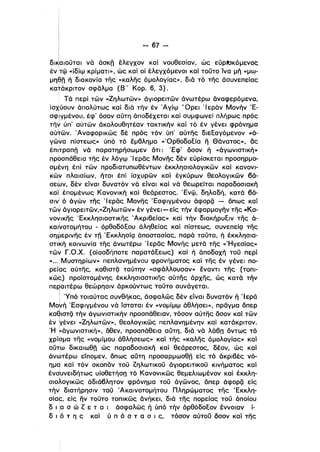 - 67­
Ι
δl~αlOOται νά άσκη έλεγχον καί νουθεσίαν, ώς εύΡbκόμενοc:
έντφ «ίδίψ κρίματι», ώς καί οϊ έλεγχόμενοι και τουτο ίνα μή «μω­
μηθη ή δια κονία της «καλης όμολογίας», διά τό της άσυνεπείας
κατάκριτον σφδλμα (Β' Κορ. 6, 3).
Τά περί τών «Ζηλωτών» άγιορειτών άνωτέρω άναφερόμενα.
ίσχύουν άπολύτως και διό τήν έν Άγίψ 'Όρει 'Ιερόν Μονήν Έ­
σφΊγμένου, έφ' όσον αϋτη όποδέχεται και συμφωνεί πλήρως πρός
ι
τήν ύπ' αύτών άκολουθητέαν τακτικήν καί τό έν γένει φρόνημα
αύΤών. Άναφορικώς δέ πρός τόν ύπ' αύτης διεξαγόμενον «ό­
γώνα πίστεως» ύπό τό έμβλημα «'Ορθοδοξία η Θάνατος», δς
έπl~ραπη νά παρατηρήσωμεν ότι: Έφ' όσον ή «άγωνιστική»
προσπάθεια της έν λόγψ 'Ι ερδς Μονης δέν εύρίσκεται προσηρμο­
σμένη έπί τών προδιατυπωθέντων έκκλησιολογικών καί κανονι­
κών πλαισίων, ητοι έπί ίσχυρών και έγκύρων θεολογικών βά­
σεων, δέν είναι δυνατόν νό είναι και νό θεωρείται παραδοσιακή
και έπομένως Κανονική καί θεάρεστος. Ένψ, δηλαδή, κατά βά­
σιν' ό άγών της Ί ερδς Μονης Έσφιγμένου άφορζί - όπως καί
τώ~ όγlορειτών,«Ζηλωτών» έν γένει-είς τήν έφαρμογήν της «Κα­ι
νονικης 'Εκκληοιαστικης .Ακριβείας» και τήν διακήρυξιν της ό­
Kαl~oτoμήτoυ - όρθοδόξου άληθείας και πίστεως, συνεπείQ της
σημερινης έν τη ΈκκλησίQ άποστασίας, παρά ταυτα, ή έκκλησια­
ι
στικήκοινωνία της άνωτέρω Ίερδς Μονης μετά της «'Ηγεσίας»
τών Γ.Ο.Χ. (οίασδήποτε παρατάξεως) και ή άποδοχή του περί
«... :Μυστηρίων» πεπλανημένου φρονήματος και της έν γένει πο­
ρείας αύτης, καθιστζί ταύτην «σφάλλουσαν» έναντι της (τοπι­
κώς) προϊσταμένης έκκλησιαστικης αύτης άρχης, ώς κατά τήν
περαιτέρω θεώρησιν άρκούντως τουτο συνάγεται.
ι
: Ύπό τοιαύτας συνθήκας, άσφαλώς δέν είναι δυνατόν ή 'Ιερά
ΜοΥή 'Εσφιγμένου νά ίσταται έν «νομίμψ άθλήσει», πρδγμα όπερ
καθιστζί τήν άγωνιστικήν προσπάθειαν, τόσον αύτης όσον καί τών
έν γένει «Ζηλωτών», θεολογικώς πεπλανημένην και κατάκριτον.
'Η 1cάγωνιστική», όθεν, προσπάθεια αϋτη, διά νά λάβπ όντως τό
χρίσμα της «νομίμου άθλήσεως» και της «καλης όμολογίας» καί
οϋ,.ω δικαιωθη ώς παραδοσιακή και θεάρεστος, δέον, ώς και
άνωτέρω είπομεν, όπως αϋτη προσαρμωσθη είς τό άκριβές νό­
ημα καί τόν σκοπόν του ζηλωτικου όγιορειτικου κινήματος και
ένσ~υνειδήτως υίοθετήσπ τό Κανονικώς θεμελιωμένον και έκκλη­
σιολογικώς άδιάβλητον φρόνημα του άγώνος, όπερ άφορζί είς
τήν' διατήρησιν του Άκαινοτομήτου Πληρώματος της Έκκλη­
σίας, είς ην τουτο τοπικώς άνήκεl, διό της πορείας του όποίου
δ ι ia σ ώ ζ ε τ α ι άσφαλώς ή ύπό τήν όρθόδοξον έννοιαν ί­
δ ιό τ η ς και ύ π ό σ τ α σ ι ς, τόσον αύτου όσον καί της
 