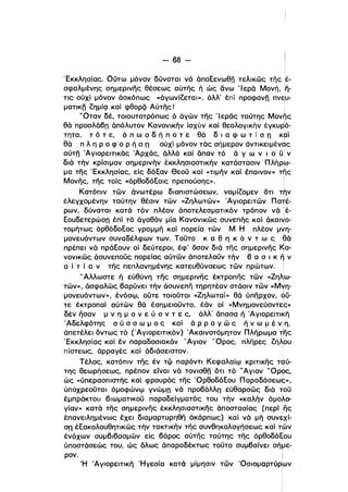 - 68­
'Εκκλησίας, Ούτω μόνον δύναται νά άποεενωθη τελικώς της Iέ­
σφαλμένης σημερινης θέσεως αύτης ή ώς άνω Ίερά Μονή, !η­
τις ούχί μόνον άσκόπως «άγωνίζεται», άλλ' έπί προφανη πν~υ­
ματικη ζημίςι καί φθορζί Αύτης! ί
..Οταν δέ. τοιουτοτρόπως ό άγών της 'Ι ερας ταύτης Μονης
θά προσλάβπ άπόλυτον Κανονικήν ίσχύν καί θεολογικήν έγκυρlό­
τητα, τ ό τ ε, ό π ω σ δ ή π Ο τ ε θά δ ι α φ ω τ ί σ n κρί
θά π λ η Ρ ο φ ο Ρ ή σ Π ούχί μόνον τάς σήμερον άντικειμένας
αύτη Άγιορεlτικάς Άρχάς, άλλά και δπαν τό ά γ ω ν ι ο ϋ ν
διά τήν κρίσιμον σημερινήν έκκλησιαστικήν κατάστασιν Πλήρω­
μα της 'Εκκλησίας, είς δόεαν θεοϋ και «τιμήν καί επαινον» τ~ςι
Μονης, της τοίς «όρθοδόεοις πρεπούσης», :
Κατόπιν τών άνωτέρω διαπιστώσεων, νομίζομεν δτι τήν
έλεγχομένην ταύτην θέσιν τών «Ζηλωτών» Άγιορειτών Πατέ­
ρων, δύναται κατά τόν πλέον άποτελεσματικόν τρόπον νά !έ­ι
εουδετερώσπ έπί τό άγαθόν μία Κανονικώς συνεπής και άKαι~o­
τομήτως όρθόδοεος γραμμή καί πορεία των Μ Η πλέον μ~η­
μονευόντων συναδέλφων των. Τοϋτο κ α θ η κ ό ν τ ω ς θά
πρέπει νά πράεουν οί δεύτεροι, έφ' δσον διά της σημερινης Ιςα­
νονικως άσυνεποϋς πορείας αύτων άποτελοϋν τήν β α σ ι κ η ν
α ί τ ί α ν της πεπλανημένης κατευθύνσεως τών πρώτων. Ι
..Αλλωστε ή εύθύνη της σημερινης έκτροπης των «Ζηλω­
των», άσφαλως βαρύνει τήν άσυνεπη τηρητέαν στάσιν τών «Μνη­
μονευόντων», ένόσφ, ούτε τοιοϋτοι «Ζηλωταί» θά ύπηρχον, ς,ύ­
τε έκτροπαί αύτών θά έσημειοϋντο, έάν οί «Μνημονεύοντες»
δέν ήσαν μ ν η. μ ο ν ε ύ ο ν τ ε ς, άλλ' δπασα ή Άγιoρεlτι~ή
Άδελφότης σ ύ σ σ ω μ ο ς και ά Ρ Ρ α γ ώ ς ή ν ω μένη,
άπετέλεl δντως τό ('Αγιορεlτικόν) 'Ακαινοτόμητον Πλήρωμα ~ης
'Εκκλησίας καί εν παραδοσιακόν "Αγιον 'Όρος, πληρες ζήλουι
πίστεως, άρραγές καί άδιάσειστον.
Τέλος, κατόπιν της έν τφ παρόντι Κεφαλαίφ κριτικης ταύ­
της θεωρήσεως, πρέπον είναι νά τονισθη δτι τό ..Αγιον 'ΌρΙΡς,
ώς «ύπερασπιστής και φρουρός της Όρθοδόεου Παραδόσεω~»,
ύποχρεοϋται όμοφώνφ γνώμπ νά προβάλλπ εύθαρσώς διά τοϋ
έμπράκτου βιωματικοϋ παραδείγματός του τήν «καλήν όμολο­
γίαν» κατά της σημερινης έκκλησιαστικης άποστασίας (περί .ης
ι
έπανειλημένως εχει διαμαρτυρηθη άκάρπως) και νά μή συνεχί­
σπ έεακολουθηηκώς τήν τακτικήν της συνθηκολογήσεως και η:ϊ>ν
ένόχων συμβιβασμών είς βάρος αύτης ταύτης της όρθοδόξου
ύποστάσεώς του, ώς δλως άπαραδέκτως τοϋτο συμβαίνει σήμε­
ι
ρον. !
'Η 'Αγιορειτική 'Ηγεσία κατά μίμησιν τών 'Οσιομαρτύρ6>ν
i
 