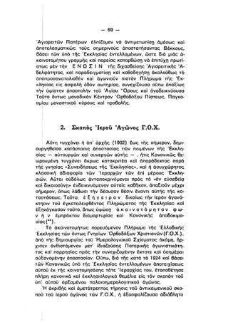 i
Ι - 69­
Ι
'A~ιoρεΙΤών Πατέρων έλπίζομεν νά άντιμετωπίσπ άμέσως και
άποτελεσματικώς τούς σημερινούς άποστατήσαντας Βέκκους.
βάbει τών ύπό της Έκκλησίας έντελλομένων. ώστε διά μιας ά­
καινοτομήτου γραμμης καί πορείας κατορθώσπ νά έπιτύχπ πρωτί­
στως μέν τήν Ε Ν Ω Σ Ι Ν της διχασθείσης Άγlορειτικης Ά­
δελφότητος, καί παραδειγματίσπ κα) καθοδηγήσπ άκολούθως τό
άποπροσανατολισθέν καί άγωνιουν πιστόν Πλήρωμα της Έκ­
κλησίας είς άσφαλη όδόν σωτηρίας, συνεχίζουσα ούτω έπαξίως
τή* ύψίστην άποστολήν του Άγίου 'Όρους κα) άναδεικνύουσα
ΤοUτο όντως μοναδικόν Κέντρον Όρθοδόξου Πίστεως. Παγκο­
σμΙου μοναστικου κύρους και προβολης.
Ι
2. Σκοπός CΙερο;) :tΑγώνος r.o.x.
Αύτη τυγχάνει ή άπ' άρχης (1902) έως της σή,μερον, δημι­
ουργηθείσα κατάστασις άποστασίας τών ποιμένων της Έκκλη­
σίqς - αύτουργών και συνεργών αύτης - , ήτις Κανονικώς θε­
ωρουμένη τυγχάνει άκρως κατακριτέα καί άπαράδεκτος παρά
τη~ γνησίας «Συνει,δήσεως της 'Εκκλησίας», και ή άσυγχώρητος
Kλ~σσΙKή άδιαφορία τών ·1 εραρχών τών έπί μέρους Έκκλη­
σιων. Αυται ούδόλως άνταποκρινόμεναl πρός τό «έν εύσεβείςι
καί δικαιοσύνπ» ένδεικνυόμενον αύταίς καθηκον, άπαξιουν μέχρι
σήμερον, όπως λάβωσι τήν δέουσαν θέσιν έναντι αύτης της κα­
ταστάσεως. Ταυτα, έ ξ ή γ ε ι Ρ ο ν δικαίως τήν ίεράν όγανά­
κτησιν του έγκαταλειφθέντος Πληρώματος της Έκκλησίας καΙ
έξηνάγκασαν τουτο. οιιως ύψώσπ ά κ α • ν ο τ ό μ η τ ο ν φ ω­
ι
ν ~ ν έμπράκτου διαμαρτυρίας κα) Κανονικης άποδοκιμα­
σίqς (43).
i Τό άκαινοτομήτως πορευόμενον Πλήρωμα της Έλλαδlκης
'E~Kλησίας τών όντως Γνησίων Όρθοδόξων Χριστιανών (Γ.Ο.Χ.) •
άπc? της δημιουργίας του Ήμερολογιακου Σχίσματος άκόμη, ηρ­
χιΟ'εν άνθιστάμενον μετ' ίδιαζούσης Πατερικης άγωνιστικότη­
τος και παρρησίας πρός τήν συνεχιζομένην έκτοτε καί όσημέραι
αύξανομένην άποστασίαν. Ούτω, διά της κατά τό 1924 κα) βάσει
τώ~ Κανονικώς ύπό της 'Εκκλησίας έντελλομένων άποτειχίσεως
αύτου έκ της καινοτομησάσης τότε 'Ιεραρχίας του, έτοποθέτησε
πλήρη κανονικά κα) έκκλησιολογlκά θεμέλια είς τόν σκοπόν του
ύπ'l αύτου άρξαμένου παλαιοημερολογιτικου άγώνος.
ΙΉ άκριβής και άμετάτρεπτος τήρησις του άντικειμενlκου σκο­
ι
που του ίερου άγώνος τών Γ.Ο.Χ., ή έξασφαλίζουσα άδιάβλητα
 