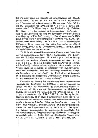 - 71 ­
δ,b της άκαινοτομήτου γραμμης καί κατευθύνσεως τού Πληρώ­

μ9τος αύτης. 'Υπό τόν Μ Ο Ν Ο Ν δε δ ρ ο ν τούτον νοεί­
TqI ή ύπαγωγή τοϋ «'Ακαινοτομήτου Πληρώματος (των Γ.Ο.Χ.)
είς τήν Έκκλησίαν της Έλλάδος καί ή ε ν τ ό ς αύτης ύπό­
σtασις αύτού. Έν άλλοις λόγοις, τήν Έκκλησίαν της Έλλάδος
δεν δύνανται νά, άποτελέσουν Γι έκπροσωπήσουν έκκλησιολογι­
κως τε καί Κανονικως καί «ύπό τήν όρθόδοΕον έννοιαν», ούτε ή
«σφαλλομένη...» Έλλαδική Ί εραρχία, ούτε τό καινοτομούν Πλή­
ρωμα αύτης, ούτε ή αύτοκαλουμένη «'Εκκλησία των Γ.Ο.Χ.Έλ-,
λάδος», άλλά Θ_είψ Δικαίψ, Μ Ο Ν Ο Ν τό <c'Ακαlνοτόμητον
Πλήρωμα» Αύτης, έστω καί έάν τούτο άποτελείται έκ «δύο fι
τριων συνηγμένων» έν τφ 'Ονόματι τοϋ Χριστού... καί τη άληθείQ
τηlς όρθοδόΕου πίστεως κειμένων.
ι Τό δε έκ της «όρθοδόΕου έννοίας», ίδιότητος καί ύποστάσε­
ως τού Άκαινοτομήτου (των Γ.Ο.Χ.) Πλη,ρώματος της Έκκλη­
σίας της Έλλάδος άπορρέον δ ι κ α ί ω μ α, άπό τε έκκλη­
σιαστικης καί νομίμου πλευράς κρινόμενον, τυγχάνει ά ν α­
φ !α ί Ρ ε τ ο ν. Δι' δ καί δύναται τοϋτο άκωλύτως νά άσκηθη
Kdi διεκδικηθη ένώπιον πάσης νομίμου έκκλησιαστικης καί πο­
λlτικης άρχης καί έΕουσίας, ώς άποτελοϋν τήν «Γνησίαν Συνεί­
δησιν της Έκκλησίας», ητοl τήν «άνωτάτην αύθεντίαν» Αύτης,
τήν δυναμένην, κατά τήν «πραΕιν της Έκκλησίας», νά έπικυρώ­
σπ! η άκυρώσπ καί άποφάσεις Οίκουμενικων άκόμη Συνόδων,
ώΥ «τό οίκουμενικόν κϋρος έπισφραγίΖει» (45).
i Καί τόϋτο έφ' όσον ή διά των προειρημένων παρατραπείσα
'Ι ~ραρxία. της Έκκλησίας της Έλλάδος - ώς συνεχίΖουσα τό
σχ;ίσμα τού 1924 καί κοινωνούσα τη οίκουμενιστικη αίρέσεl ­
έ nα υ σ ε νά δ ι α τ η ρ η άκαινοτομήτως τήν 'ΟρθόδοΕον
έννοιαν καί ίδιότητα της Έκκλησίας της Έλλάδος, ώς μή π ε­
Ρ ι φ Ρ ο υ Ρ ο ύ σ α τήν Ε Ν Ο Τ Η Τ Α της Έκκλησίας, δε­
δομένου δτι τόσον τό έν ίσχύί Συνταγματικόν, όσον καί τό "Εκ­
κλησιαστικόν καί Κανονlκόν Δίκαιον «δεν προστατεύει τήν συγκε­
κριμένην εκάστοτε Σύνοδον, άλλά τήν Σύνοδον τήν τ η Ρ ο ϋ­
σ α ν τούς Κανόνας... άπαρασσλεύτως». (Καί δή τούς άναφερο­
μέ~oυς έπί τού δογματικού δρου της ενότητος της "Εκκλησίας,
ητι;ς, ενότης, περιφρουρείται, έν ,προκειμένψ, ώς προελέχθη, ύπό
τοϋ «Άκαινοτομήτου Πληρώματος» της Έκκλησίσς - ύπογραμ.
και παρένθ. ήμέτ. -) (πρβλ Είσήγησιν Συμβούλου Έπlκρατέίας
Α. Ν. Μαρίνου, εν «'ΟρθόδοΕος Τύπος», 1981. φύλ 452, σελ 4).
 