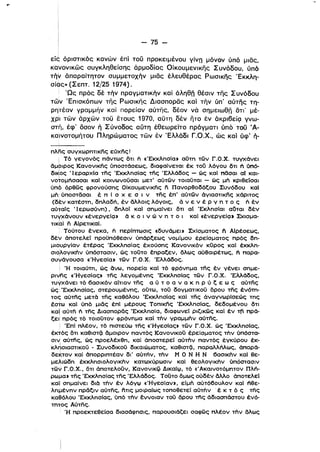 - 75 ­
""! ιr , ' ' ' ' _ r , , ,
εις οριστικος κανων επι του προκειμενου γινη μονον υπο μιας,
κανονlκως συγκληθείσης άρμοδίας Οίκουμενlκης Συνόδου, ύπό
τήν άπαραίτητον συμμετοχήν μιας έλευθέρας Ρωσικης Έκκλη­
σίας» (Σεπτ. 12/25 1974).
'Ως πρός δέ τήν πραγματικήν και άληθη θέσιν της Συνόδου
των Έπισκόπων της Ρωσικης Διασπορας και τήν ύπ' αύτης τη­
ρηiτέαν γραμμήν καί πορείαν αύτης, δέον νά σημειωθη ότι' μέ­
χρΊ των άρχων τοϋ έτους 1970, αϋτη δέν ητο έν άκριβείζ] γνω­
στη, έφ' όσον ή Σύνοδος αϋτη έθεωρείτο πράγματι ύπό' τού Ά­
καΊνοτομήτου Πληρώματος των έν Έλλάδι Γ.Ο.Χ., ώς καί ύφ' ή­
πλfις συγχωρηΤΙKfις εύχfις!
i Τό γεγονός πάντως δτι Γι «ΈκκλησΙαι αΟτη των Γ.σ.Χ. τυγχόνει
άμοιρος KανOνΙKfις ύποστάσεως, διαφαίνεται έκ τού λόγου δτι Γι όπό­
διι<!ος 'Ι εραρχΙα τfις 'Εκκλησίας τfις 'Ελλάδος - ώς καΙ πδσαι αΙ και­
νοtομήσασαι καΙ κοινωνοϋσαι μετ' αύτων τοιαϋται - ώς μη κριθείσαι
υπό όρθως φρονούσης σlKOυμενΙKfις fι Πανορθοδόξου Συνόδου καΙ
μη υποστδσαι έ π ( σ χ ε σ ι ν τfις έπ' αύτων άγιασΤΙKfις χάριτος
(δέν κατέστη, δηλαδή, έν άλλοις λόγοις, ά ν ε ν έ Ρ γ η τ ο ς Γι έν
αύtαίς ·1 ερωσύνη), δηλοί καΙ σημαΙνει δτι αΙ ΈκλησΙαι αδται δέν
τυγχάνουν «ένεργεΙςΙΙ ό κ ο ι ν ώ ν η τ ο ι καΙ «ένεργεΙςΙΙ Σχισμα­
τικαl fι ΑlρετικαΙ
Τούτου ένεκα, Γι περίπτωσις «δυνάμειι ΣχΙσματος fι ΑΙρέσεως,
δέν όποτελεί προϋπόθεσιν υπάρξεως νομ!μου έρεΙσματος πρός δη­
μιουργΙαν έτέρας Έκκλησlας έχούσης Κανονικόν κύρος καΙ έκκλη­
σι~λoγικι1ν υπόστασιν. ώς τοϋτο έπραξεν, δλως αύθαιρέτως, Γι παρα­
συΥάγουσα «ΉγεσΙαι των Γ.σ.χ. Έλλάδος.
Ι Ή ToIaum, ώς άνω, πορεlα καΙ τό φρόνημα τfις έν γένει σημε­
ρινfις «ΉγεσΙαςι τfις λεγομένης Έκκλησίας των Γ.σ.Χ. Έλλάδος,
τυγχάνει τό 6ασικόν αίτιον τfις α ύ τ ο α ν α κ η Ρ ύ ξ ε ω ς αύτης
ώς Έκκλησίας, στερουμένης, οΟτω, τοϋ δογματικού δρου τfις ένόm­
τος αύτfις μετό τfις καθόλου Έκκλησίας καΙ τfις άναγνωρΙσεώς της
έστω καΙ ύπό μιδς έπΙ μέρους Τoπικfις Έκκλησίας, δεδομένου δτι
καΤ αύτη Γι της Διασπορδς Έκκλησlα, διαφωνεί ριζικως καΙ έν τfι πρά­
ι
ξει πρός τό τοιοϋτον φρόνημα καΙ την γραμμην αύτfις.
ι ΈπΙ πλέον. τό πιστεύω τfις «ΉγεσΙαςι των Γ.σ.χ. ώς ΈκκλησΙας,
έκτός δτι καθιστςϊ άμοιρον παντός Κανονικοϋ έρεlσματος την ύπόστα­
σιγ αύτfις, ώς προελέχθη, καΙ όποστερεί αύτην παντός έγκύρου έκ­
κλρσιαστικοϋ - Συνοδικοϋ δικαιώματος, καθιστςϊ, παραλλήλως, όπαρά­
δεκτον καΙ όπορρlπτέαν δι' αύτήν, την Μ σ Ν Η Ν 6ασlκην καΙ θε­
μελιώδη έκκλησιολογlκην κατωχύρωσιν καΙ θεολογlκην υπόστασιν
των Γ.σ.Χ., δτι άποτελοϋν, Κανονικφ Δικαίφ, τό «Άκαινοτόμητον Πλή­
ρωμαι τfις ΈκκλησΙας τfις Έλλάδος. Τοϋτο δμως ούδέν άλλο όποτελεί
καΙ! σημαΙνει διό την έν λόγφ «'Ηγεσ!ανι, είμη αύτό60υλον καΙ ηθε­
λημένην πρδξιν αύτfις, fιτις μοιραίως τοποθετεί αύτην . έ κ τ ό ς Τfις
καθόλου Έκκλησίας, ύπό την έννοιαν τοϋ δρου τfις όδιασπάστου ένό­
mτος Aύτfις.
Ή προεκτεθείσα διασάφησις, παρουσιάζει σαφως πλέον την δλως
 