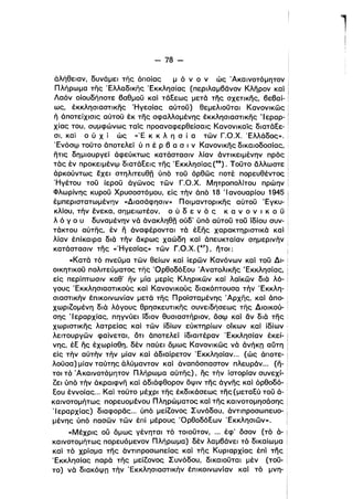 l
- 78­
άλήθειαν, δυνάμει της όποίας μ ό ν ο ν ώς Άκαινοτόμητον
Πλήρωμα της Έλλαδικης Έκκλησίας (περιλαμβάνον Κληρον και
Λαόν οίουδήποτε βαθμοϋ καί τάξεως μετά της σχετικης, βεβαί­
ως, έκκλησιαστικης Ήγεσίας αύτοϋ) θεμελιοϋταl Κανονικώς
ή άποτείχισις αύτοϋ έκ της σφαλλομένης έκκλησιαστικης Ίεραρ­
χίας του, συμφώνως ταίς προαναφερθείσαις Κανονικαίς διατάξε­
σι, και ο ύ Χ ί ώς ,,'Ε κ κ λ η σ ί ατών Γ.Ο.Χ. Έλλάδος».
ΈνόσιΡ τοϋτο άποτελεί ύ π έ Ρ β α σ ι ν Κανονικης δικαιοδοσίας, '
ητις δημιουργεί άφεύκτως κατάστασιν λίαν άντικειμένην πρός
τάς έν προκειμένιΡ διατάξεις της Έκκλησίας (46). Τοϋτο άλλωστε
άρκούντως έχει στηλιτευθη ύπό τοϋ όρθώς ποτέ ηορευθέντος
Ήγέτου τοϋ ίεροϋ άγώνος τών Γ.Ο.Χ. Μητροπολίτου πρώην Ι
Φλωρίνης κυροϋ Χρυσοστόμου. είς τήν όπό 18 'Ι ανουαρίου 1945 Ι
έμπεριστατωμένην «Διασάφησιν» Ποιμαντορικης αύτοϋ Έγκυ- Ι
κλίου, την ένεκα, σημειωτέον, ο ύ δ ε ν ,ό ς κ α ν ο ν ι κ ο ϋ ·
λ ό γ ο υ δυναμένην νά άνακληθη ούδ' ύπό αύτοϋ τοϋ ίδίου συν- '
τάκτου αύτης, έν η όναφέρονται τά έξης χαρακτηριστικά και
λίαν έπίκαιρα διά την άκρως χαώδη καί όπευκταίαν σημερινην :
κατάστασιν της «'Ηγεσίας» τών Γ.Ο.Χ. (47), ήτοι: i
«Κατά τό πνεϋμα τών θείων καί ίερών Κανόνων καί τοϋ Δι- '
οικητικοϋ πολιτεύματος της 'Ορθοδόξου Άνατολικης Έκκλησίας,
είς περίπτωσιν καθ' ην μία μερίς Κληρικών και λαϊκών διά λό­
γους Έκκλησιαστικούς και Κανονικούς διακόπτουσα την Έκκλη­
σιαστικην έπικοινωνίαν μετά της Προϊσταμένης Άρχης, καί όπο­
χωριΖομένη διά λόγους θρησκευτικης συνειδήσεως της Διοικού­
σης Ίεραρχίας, πηγνύει 'ίδιον θυσιαστήριον, όσιΡ και ον διά της.
χωριστικης λατρείας καί τών ίδίων εύκτηρίων οίκων και ίδίων :
λειτουργών φαίνεται, ότι όποτελεί ίδιαιτέραν Έκκλησίαν έκεί­
νης, έξ ης έχωρίσθη, δέν παύει όμως Κανονικώς νά όνήκπ αύτη
είς την αύτην την μίαν καί άδιαίρετον Έκκλησίαν... (ώς άποτε- i
λοϋσα) μίαν ταύτης όλύμαντον και άναπόσπαστον πλευρόν... (ή- i
τοι τό Άκαινοτόμητον Πλήρωμα αύτης), ης την ίστορίαν συνεχί­
ζει ύπό την άκραιφνη και άδιάφθορον δψιν της άγνης και όρθοδό- Ι
ξου έννοίας... Καί τοϋτο μέχρι της έκδικάσεως της (μεταξύ τοϋ ά- '
καινοτομήτως πορευομένου Πληρώματος και της καινοτομησάσης
'Ιεραρχίας) διαφοράς... ύπό μείΖονος Συνόδου, άντιπροσωπευο­
μένης ύπό πασών τών έπί μέρους 'Ορθοδόξων Έκκλησιών».
«Μέχρις ου δμως γένηται τό τοιοϋτον, ... έφ' όσον (τό ά­
καινοτομήτως πορευόμενον Πλήρωμα) δέν λαμβάνει τό δικαίωμα
και τό χρίσμα της άντιπροσωπείας και της Κυριαρχίας έπί της
Έκκλησίας παρά της μείζονος Συνόδου. δικαιοϋται μέν (τοϋ­
το) νά διακόψπ την Έκκλησιαστικην έπικοινωνίαν και τό μνη­
 