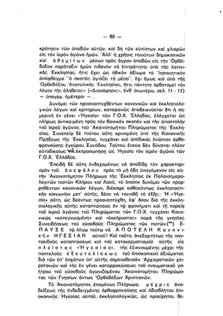 - 80­
κράτησιν των όπαδων αύτων, και δή των εύπίστων καί χλιαρων
είς τόν ίερόν άγωνα ήμων. 'Αλλ' ή χρησις τοιούτων δημοκοπικωψ
καί ά θ ε μ ί τ ω ν μέσων πρός δγραν όπαδων είς τήν 'Oρθόi
δοξον παράταξιν ήμων πιθανόν νά έπιτρέπηται ύπό της λατινl­
κης Έκκλησίας, ητις έχει ώς ήθικόν άξίωμα τό Ί ησουητικόν
άπόφθεγμα "ό σκοπός άγιάΖει τά μέσα", όχι όμως καί ύπό τη~
'Ορθοδόεου Άνατολικης Έκκλησίας, ητις πάντοτε όρθοτομεί τόΥ
λόγον της άληθείας» (<<Διασάφησις», ένθ' άνωτέρω, σελ. 11 - 12)
- ύπογρμ. ήμέτεραι - . Ι
Δυνάμει των προαναπτυχθέντων κανονικων καί έκκλησιολο­
γικων λόγων καί κριτηρίων, καταφανως άποδεικνύεται ότι ή ση­
μερινή έν γένει «Ήγεσία» των Γ.Ο.Χ. Έλλάδος, έλέγχεταl ώς
πλήρως άντικειμένη πρός τόν 6ασlκόν σκοπόν καί τήν άπoστoλή~
τοϋ ίεροϋ άγωνος τοϋ Άκαινοτομήτου Πληρώματος της Έκκλη­
σίας. Σ υνεπείςι δέ τούτου αύτη κρινομένη ύπό της Κανονικη:ς
ΠΡάξεως της Έκκλησίας, τυγχάνει καί ύπόδlκος ένώπιον όΡθΟ­
φρονούσης έγκύρου Συνόδου. Τούτου ένεκα δέν δύναται πλέον. .
αύτοδlκαίως ~CΙ έκπροσωπήσπ ώς Ήγεσία τόν ίερόν άγωνα των
Γ.Ο.Χ. Έλλάδος.
'Επειδή δέ αύτη ένδεχομένως νά άποδίδπ τόν χαρακτη·ΡI­
σμόν τοϋ ά κ ε φ ά λ ο υ πρός τό μή ήδη ύπαγόμενον είς αύ­
τήν 'Ακαινοτόμητον Πλήρωμα της 'Εκκλησίας έκ Παλαlοημερ6­
λογιτων πιστων Κλήρου καί Λαοϋ, τό όποίον δυνάμει των προρ­
ρηθέντων κανονικων λόγων, διέκοψε καθηκόντως έκκλησιαστι­
κήν κοινωνίαν μετ' αύτης, δέον νά TOVIoen τό έξης: Ή «Ήγε­
σία» αύτη, ώς δεόντως προανεπτύχθη, έφ' όσον διά της έκκλη­
σιολογlκης αύτης καταπτώσεως έν τφ φρονήματι και Tn πορε1ζ]
τοϋ ίεροϋ άγωνος τοϋ Πληρώματος των Γ.Ο.Χ. τυγχάνει Κανο­
νlκως «κατεγνωσμένη» καί «έκκήρυκτος» παρά της γνησίςις
Συνειδήσεως τοϋ εύσε60ϋς Πληρώματος των πιστων (48) Ε­
Π Α γ Σ Ε τφ λόγφ τούτφ νά Α Π Ο Τ Ε Λ Η Κ α ν ο νΙ 1­
κ ή ν Η Γ Ε Σ Ι Α Ν αύτοϋ! Και τοϋτο, άνεξαρτήτως της παν­
τοειδοϋς καταπτώσεως καί τοϋ κατακερματισμοϋ αύτης ~ίς
π λ ε ί σ τ α ς «Ή γ ε σ ί ο ς:.>, της έεικνουμένης μέχρι της
παντελοϋς έ ξ ε υ τ ε λ ί σ ε ω ς τοϋ έπισκοπικοϋ άξιώματος
διά των έπ' έσχάτων ύπ' αύτης σημειωθεισων .Αρχιερατικων χεl­
ροτονιων και της έν γένει καταρρακώσεως τοϋ πνευματικοϋ "Ο­
ήτρου τοϋ εύσε60ϋς άγωνιΖομένου Άκαινοτομήτου Πληρώμα­
τος των Γνησίων όντως 'Ορθοδόξων Χριστιανων.
Τό Άκαινοτόμητον, έπομένως Πλήρωμα, μ έ Χ Ρ ι ς ά'{α­
δείξεως της ένδεδεlγμένης όρθοφρονούσης καί άδια6λήτου έπl­
σκοπικης Ήγεσίας αύτοϋ, έκκλησιολογlκως, ώς προείρηται, θε­
 