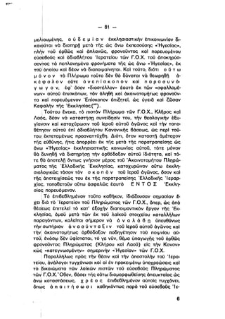 i
Ιι - 81 -­ι
Ι
μελιουμένης, ο ύ δ ε μ ί α ν έκκλησιαστικήν έπικοινωνίαν δι­
καιοϋται νά διατηρη μετά της ώς άνω έκπεσούσης «ΉγεσΙας»,
πλήν τοϋ όρθως καΙ άπλανως, φρονοϋντος καΙ πορευομένου
εύσkβοϋς καΙ άδιαβλήτου ΊερατεΙου των Γ.Ο.Χ. τοϋ όποκηρύσ­
σοντος τά πεπλανημένα φρονήματα της ώς άνω «Ήγεσίας». έκ
ι
τοϋ! όποίου καΙ δέον νά διαποιμαίνηται. ΚαΙ τοϋτο, διότι ο ύ τ ω
μ ό ν ο ν τό Πλήρωμα τοϋτο δέν θά δύναται νά θεωρηθη ό­
κ έφ α λ ο ν ούτε ά ν ε π ί σ κ ο π ο ν καί π α Ρ α σ υ ν ό­
γ ω γ ο ν, έφ' δσον «διαστέλλον» έαυτό έκ των «σφαλλομέ­
νων» αύτοϋ έπισκόπων. τόν όληθη καΙ άκαινοτομήτως φρονούν­
τακαί πορευόμενον Έπίσκοπον έπιΖητεϊ. ώς ύγειδ καί Ζωσαν
Κεφαλήν της .Εκκλησίας (49) . .
Τούτου ένεκα, τό πιστόν Πλήρωμα των Γ.Ο.Χ., Κληρος καΙ
Λαός. δέον νά καταστήση συνείδησίν του, τήν θεολογικήν έξυ­
γίαγσιν καΙ κατοχύρωσιν τοϋ ίεροϋ αύτοϋ όγωνος καΙ τήν τοπο­
θέτησιν αύτοϋ έπί άδιαβλήτου Κανονικης βάσεως, ώς περl τού­
του! έκτεταμένως προανεπτύχθη. Διότι. δταν καταστη άμέτοχον
της εύθύνης. ητις άπορρέει έκ της μετά της παρατραπεΙσης ώς
άνω «Ήγεσίας» έκκλησιαστικης κοινωνίας αύτόϋ, τότε μόνον
θά δυνηθη νά διατηρήσπ τήν όρθόδοξον αύτοϋ ίδιότητα, καΙ τό­
τε ε,ά άnοτελλ όντως γνήσιον μέρος τοϋ Άκαινοτομήτου Πληρώ­
ματρς της Έλλαδικης Έκκλησίας, κατοχυρωνον ούτω έκκλη­
σιο.λογικως τόσον τόν σ κ ο π ό ν τοϋ ίεροϋ όγωνος, όσον καΙ
της' άποτειχίσεώς του έκ της παρατραπείσης Έλλαδικης 'Ι εραρ­
xία~, τοποθετοϋν ούτω όσφαλως έαυτό Ε Ν Τ Ο Σ Έκκλη­
σίας πορευόμενον.
! Τό έΙllβεβλημένον τοϋτο καθηκον. ίδιόΖουσαν σημασίαν έ­
χει ,διά τό 'Ιερατείον τοϋ Πληρώματος των Γ.Ο.Χ.• δπερ, ώς όπά
θέσ:εως έπιτελεί τό κατ' έξοχήν διαποιμαντικόν εργον της Έκ­
κλησίας,όμοϋ μετά των έκ τοϋ λαϊκοϋ στοιχείου καταλλήλων
παραγόντων, καλείται σήμερον νά ά ν α λ ό β n ύπευθύνως
τήν σωτήριον ό ν α σ ύ ν τ α ξ ι ν τοϋ Ιεροϋαύτοϋ άγωνος καΙ
τήνl άκαινοτομήτως όρθόδοξον ποδηγέτησlν τοϋ ποιμνίου αύ­
τοϋ!. ένόσφ δέν ύφίσταταl, τό γε νϋν. θέμα ύπαγωγης τοϋ όρθως
φρονοϋντος Πληρώματος (Κλήρου καΙ Λαοϋ) είς τήν Κανονl­
Kω~ «κατεγνωσμένην» σημερινήν «Ήγεσίαν» των Γ.Ο.Χ.
ι Παραλλήλως πρός τήν θέσιν καΙ τήν άποστολήν τοϋ 'Ιερα­
τείου, όνόλογοι τυγχάνωσι καΙ αί έν προκειμένφ ύποχρεώσεις καΙ
τά ρικαιώματα των λαϊκων πιστων τοϋ εύσεβοϋς Πληρώματος
τω~ Γ.ο.χ.υΟθεν, βόσει της ούτω διαμορφωθείσης όπευκταίας ώς
ovJ καταστάσεως, Χ Ρ έ ο ς .έπιβεβλημένον αύτοίς τυγχάνει,
δπ~ς ό π α ι τ ή σ ω σ ι καθηκόντως παρά τοϋ εύσεβοϋς 'Ιε­
β
 