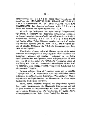 - 82­
Ιι
ρατείου αύτων ίνα ό ν α λ ό βrι τοϋτο πόσαν γενικως καί έξ
όλοκλήρου τήν ΠΝΕΥΜΑΤΙΚΗΝ ΚΑΙ ΕΚΚΛΗΣΙΑΣΤΙΚΗΝ A~­
ΤΩΝ ΔΙΑΠΟΙΜΑΝΣΙΝ ΚΑΙ ΕΝ ΓΕΝΕΙ ΠΟΔΗΓΕΤΗΣΙΝ ΚΑΙ
ΚΗΔΕΜΟΝΙΑΝ. ίνα ούτω καταστήσωσιν ό δ ι ό β λ η τ ο ν
όντως τόν σκοπόν τοϋ ίεροϋ όγωνος των Γ.Ο.Χ. !
ι
Μετά δέ τήν έκπλήρωσιν της ίερας ταύτης ύποχρεώσεως,
ι
τήν όποίαν ή όποστολή τοϋ Ίερατείου καθηκόντως έπιτάσσει
ι
καί όπαιτεί, άσφαλως θά καταξιωθπ τοϋτο Κανονlκης καί έπαξίου
Έπισκοπικης Ήγεσίας, ό τ ε καί ό π ω ς ή θεία Βουλή
τού Κυρίου οίδεν. Τούτο άλλωστε συνέβη καί κατά τά πρωτα
έτη τού ίερού άγώνος (άπό τού 1924 - 1935), οτε ό Κύριος ήξί­
ωσε τό εύσεβές Πλήρωμα των r.o.x. της όκαινοτομήτου - ίδρυ­
ι
τικης αύτοϋ Ήγεσίας. i
Έάν θελήσrι σήμερον τούτο νά όδεύσrι τήν ύπ' αύτης καθό­
ρισθείσαν όκαινοτόμητον καί άπηλλαγμένην «των έκτροπων καί
άκροτήτων» γραμμήν καί πορείαν, τί άδυνατεί είς τήν θείαν
τού Κυρίου Βουλήν καί Πρόνοιαν. όπως «έξαγόγπ άξιον έξ' άνd­
ξίου)) καί έξ αύτης όκόμη της Έλλαδlκης 'Ι εραρχίας, ώστε νά
Kαταξιώσrι καί π ά λ ι ν τό εύσεβές τοϋτο λημμα. ώς καί κατά
τό παρελθόν, μιας όρθοφρονούσης, νομίμου καί Κανονικης 'ΕΚ­
κλησιαστικης Ήγεσίας;
ι
Κατόπιν τούτου, τόσον τό 'Ιερατείον όσον κοί τό εύσεβές
Πλήρωμα των r.o.x., διαιώιοντα ούτω τήν όρθόδοξον αύτω'ν
ύπόστασιν, όσφαλως θέλουσι διατηρήσπ «Άκαινοτόμητον θυσια­
στήριον» καί «καθαράν θυσίαν», όπαλλασσόμενα έκ πάσης παρα­
συναγώγου έννοίας καί ίδιότητος. i
ι
Τούτο, τέλος, άποτελεί στοιχείον καί άπαραίτητον προϋπό­
ι
θεσιν πρός περιφρούρησιν της Κανονlκης ύποστόσεως καί ΤQϋ
έν γένει σκοπού καί της άποστολης τοϋ ίεροϋ όγωνος τοϋ «'Α­Ι
καινοτομήτου Πληρώματος» της Έκκλησίας, έπ' όγαθφ Αύτης
καί περιφρούρησιν της Άγίας ήμων 'Ορθοδόξου Πίστεως.
 