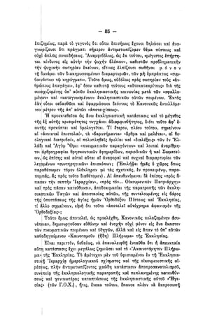 - 85­
i
έπιζΥ]μΙως, πα.ρά. το γεγονός ότι 05τοι επισ'ήμως !χουσι ΟΥ]λώσει κα.Ι άνα.·
γν~ρΙζoυσι ότι πράγμα.τι σ'ήμερον άντ,ιμετωπΙζομεν θέμα. πΙστεως κα.Ι
οοχί δ;πλώς ,συνειΟ'ήσεως. ~Aνα.μψι6όλως, ώς ικ τοότου, φέγtστος έπ'ήρτη­
τα.ι. κίνουνος είς α.υτ~ν τ~ν Ψυχ~ν 6λέπων», κα.θιστων πρ06λY]μα.τικ~ν
τ~νI Ψυχικ~ν σωΤΥ],ρΙα.ν εκείνων, οΙτινες έλπΙζουσι σωθ-ηνα.ι μ ό )Ι ο ν
τij ουνφει των Οια.ΚΥ]ρυσσο.μένων διαμα.ρτυριων, τών μ1j εμπράκτως «σuμ­
οιχ,ιγ6ντων τιρ ΚΥ]ρόγμα.τι». τοστο όμως, ουδόλως πρός σωττιρΙα.ν τους «άν·
θρ~πoυς επα.γάγει», έψ~ όσον κα.θιστq. τοότους «α.υτοκα.τα.κρΙτους» οιιΧ Τ1lς
συν~χιζομένΥ]ς όπ~ α.υτων εκκλτισια.στικ-ης κοινωνΙα.ς μετ& τω.ν «σψα.λλο­
μέν;ων» κα.ί «κα.τ.εγνωσμένων» έκκλΥ]σια.στικων ουτών ποιμένων. 'Έκτός
lιXvl 05τοι σε6α.σθωσι καΙ. εψα.ρμώσωσι οεόντως τό Κανονικώς έντελλόμε­
νονl μέτρον τ-ης άπ~ α.υτών «άποτειχΙσεως».
, en προεκτεθείσα. ως άνω έκκλY]σια.στικ~ κα.τιiστα.σις κα.Ι τό μέγεθος
τijςl εξ α.οτ-ης κρισιμόΤΥ]τος τυγχιΧνει άΟια.μψισ6'ήΤΥ]τος, διότι τοϋτο d.ψ" t­
α.uτ'ijς προκόπτει κα.ι δμολογείτα.ι. ΤΙ ετερον, πλέον τοότου, αιιμα.Ινουν
α.ί ~<άνoικτα.ί επιστολα.ε», τιΧ «6α.ρυσ'ήμα.ντα.» «άρθρα. κα.ι. μελέτα.ι», α.Ε θε·
ολο1Υικα.ί. Οιατρι6α.Ι», α.ί πολυπλΥ]θεΤς δμιλΙα.ι κα.Ι «δια.λέξεις» των εν "Ελ­
ι
λά.~ι κα.Ι 'Άγίψ "Ορει «πνευ,μα.τικών πα.ρα.γόντων» κα.Ι λοιπα.ί άνιχρΙθμ'Υ}­
τοι Ιάρθρογρα.ψΙα.ι θΡΥ]σκευτικών εψτιμερΙδων, περιοοικών ~ κα.Ι ΣωμιχτεΙ­
ων,Ι ώς έπΙσΥ]ς κα.Ι α.Οτα.Ι α.5τα.ι α.Ε άνα.ψορα.Ι κα.Ι σuχνα.Ι δια.μα.ρτυρΙαι των
λεγ~μένων «σuντY]ρY]τικών» επισκόπων; (~Eπιλ'ήΦει 1jμaς δ χωρος σπως
πα.Ρα.θέσωμεν τόμον δλόκλΥ]ρον με τά.ς σχετικάς, έν προκειμένψ, πα.ρα.­
πομ.πιΧς, &ς προς τoUτo δι(Χ!θέτομεν) . Αί άπευ·θυ'l6μενα.ι δε: επΙσΥ]ς «προς &­
πα.dα.ν τ~ν σεπτ~ν ~Iερα.ρχΙα.ν», «προς τόν... ΟΙκουμενικόν Πα.ΤΡΙ&.ΡΧΥ]Υ»
κα.Ι προς πaσα.ν κα.τεόθυνσιν, άποδοκιμα.σΙα.ι τ-ης πα.ρα.τροπ-ης των εκκλΥ]­
σια.στικώ.ν Τα.γών κα.Ι άποστα.σΙα.ς α.Οτών, τijς σuντελοu.μένΥ]ς εις 6άιρος
τ-ηςl όποστάσεως τ-ης &γΙα.ς ~μών ~Oρθooόξoυ Πίστεως κα.Ι 'ΕκκλΥ]σΙα.ς,
τΙ &λλο σΥ}μα.Ινουν, ειμ~ ότι τοϋτο «άποτελεί α.υτόχρΥ],μα. άψα.νισμόν τ.ης
'Oρ·~oOoξΙα.ς»;
Ι τοστο όμως άποτελεΤ, ως προελέχθΥ], Κα.νονικώς κολα.ζο.μέν'Υ}ν d.σu­
Υέπε·ια.ν, δY]μΙOtίργOϋooν ευθόνΥ]ν καΙ ,evox1jv ουχί μόνον είς lνα. lκα.στον
των πνευμα.τικών ποι,μένων κα.ι δοτιγών, άλλά. κα.Ι είς &πα.ν τό όπ" ΙΧότων
καθΡΟΥ]γοόμενον «Κα.ινοτομοσν (ijoY]) Πλ'ήρωμα.» τ-ης ~EκκλY]σΙα.ς.
i Ε!να.ι περιττόν, 6ε6α.ίως, νιΧ επα.να.λειφθij ε.ντα.i.iθα. ότι 1j άπευκτα.Ιιχ
α.ύτη κα.τάστα.σις !χει μεγάλως ζτιμιώσει κα.Ι τό «'Άκα.ινοτόμΥ]τον Πλ'ήρω­
μα.» Ι τ-ης ~EκκλY]σΙα.ς. Τό άμέτοχον μέν τοσ όψιστ~μένoυ εν τij ΈκκλΥ]σι·α.­
στι~ij elEpapxltf ~μερoλoyια.κoσ σχίσμα.τος κα.ι. τ-ης οικου:μενιστικ-ης α.Ε­
ρέσ~ως, πλ'ήν άντιμετωπίζοντος χα.ώΟ'Υ} κα.τάστα.σιν άποπροσα.να.τολισμοσ,
ι .
σuνεπείtf τ-ης εκκλΥ]σιολΟΥικ-ης πα.ρα.τροπ-ης κα.Ι πεπλα..ντιμέντις κα.τεUΘόν­
σεω~ κα.ί. γ~νικωτέρα.ς κα.τα.πτώσεως Τ1lς εκκλΥ]σια.στικijς α.ότοΟ «Ήγε­ι
σία.ς» (τών Γ.Ο.Χ.), 'ijτις, ενεκα. τοότου, lπα.uσε πλέον ν& έκπρoσωπ~
 