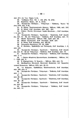 i
90 ­
σελ. 417, (4, Ίγν. Έφεσ. 3,2).
28. 'Ισιδώρου Πnλ. Έπ. Ι. 136 (Ρα. 78. 272).
29. ΚυρΙλλου Άλεξ., (Μ. 4. 1013).
30. Άγιορειτων Πατέρων... Ύπόμνημα • 'Έκθεσις,
ρος 1979, σελ. 2 έξ.
31. Ν. ΜΙλας, 'Εκκλησιαστικόν Δ[καιον, 'Αθήναι, 1906, σελ. 319]
32. Ν. Μίλας, ένθ' όνωτέρω, σελ. 289 - 291.
33. Ρόλλη - Πoτλfί, Σύνταγμα Ίερων Κανόνων.... ένθ' όνωτέρω,
τ. 2, σελ. 75. ,
, 34,. Άγιορειτων Πατέρων, 'Ομολογ[α - 'Έκκλησις, ένθ' όνωτέ7
ρω, σελ. 41 • 42, καΙ Ύπόμνημα • νΕκθεσις, ένθ' όνωτέρω, σελ. 14;
35., «Kαλtι 'ΟμολογΙαι, 'Aθfίνoι 1981. όριθ. φύλ. 29. Ι
36. «Kαλtι 'ΟμολογΙαι, ένθ' όνωτέρω. όριθ. φύλ. !
37. Ν. Μίλας, ένθ' όνωτέρω. σελ. 300 έξ.
38. ΓρηγορΙου Θεολόγου, PG. 45, 1208.
39. Σ. Μπιλόλη, 'Ορθοδοξlα καΙ Παπισμός. ένθ' όνωτέρω. τ. 2)
σελ. 631. Ι
40. Άγιορειτων Πατέρων, 'Ομολογία· νΕκκλησις, ένθ' όνωτέ"ι
ρω., σελ. 41 - 42 καΙ Ύπόμνημα - 'Έκθεσις. ένθ' όνωτέρω. σελ. 14. Ι
41. 'Αγιορειτων Πατέρων, 'Υπόμνημα - νΕκθεσις, ένθ' όνωτέρω)
σελ. 3 - 4.
ι
'
42. + Πρώην Φλωρίνης Χρυσοστόμου, Διασόφησις... Άθηναι, 18 t
1 - 1945, σελ. 9.
43. Σ. Καραμήτσου. Ή Άγων(α..., Άθηναι. 1961. σελ. 73.
44. Θεοδωρήτου ΜοναχοΟ, Κανονικπ Θεώρησις τοΟ Ήμερολοt
γιακοΟ Σχίσματος, Άθfίναι 1976, σελ. 20, 21. Ι
45. Ίω. Καρμlρη, 'Ορθόδοξος ΈκκλησιολογΙα, ένθ' όνωτέρωΙ
σελ. 349, σημ. 2. '
46. Άγιορειτων Πατέρων. Ύπόμνημα - νΕκθεσις, ένθ' όνωτέρω,
σελ. 1 - 4.
47. Άγιορειτων Πατέρων, 'Ομολογ[α - νΕκκλησις, ένθ' όνωτέρω,
σελ. 38 - 40. Ι
48. 'Αγιορειτων Ποτέρων, 'ΟμολογΙα - νΕκκλησις, ένθ' όνωτέρω!
σελ. 36 - 38. Ι
49. Άγιορειτων Πατέρων, ΌμολογΙα - νΕκκλησις, ένθ' όνωτέl
ρω, σελ. 42.
50. Άγιορειτων Πατέρων, Ύπόμνημα - νΕκθεσις. ένθ' όνωτέ­
ρω, σελ. 14.
 