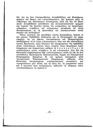 δια τας ώς ανω έπισημανθείσας άντορθοδόξους καΙ βλασφήμους
φράσεις καΙ θέσεις τού «Διαγγέλματος», τας άμέσους προς το
«Φρόνnμα τiiς 'Εκκλnσίας» άντικειμένας, άλλα καΙ δια ΤΤΙν βάσει
αύτών άντορθόδοξον κατεύθυνσιν καΙ άντιεκκλ'ησιαστικην γραμμην
καΙ πορείαν τής ήγεσίας ταύτnς, την «Δημοσίςι», ώς προείπομεν,
«θεωρίςι», «πράξει» καΙ «ένεργείςι» καταφανώς ύπ' αύτής
διενεργουμένην, έν ττ] προσπαθείςι τών οίκουμενιστικών αύτής
σκοπών καΙ έπιδιώξεων!
Τέλος, συνεπείςι τiiς κακοδόξου ταύτης διακηρύξεως, άπασαι αί
έπΙ μέρους 'Ορθόδοξοι 'Εκκλησίαι καΙ τα Πατριαρχεία (αί μέχρι
σήμερον, ώς μη ώφειλε, άνεπιφυλάκτως καΙ άδιαμαρτυρήτως
άποδεξάμεναι το έν λόγφ «Διάγγελμα»), όσον καΙ πάς εύσυνείδητος
πιστος Χριστιανός, προς διάσωσιν καΙ περιφρούρησιν τής όρθοδόξου
αύτών ύποστάσεως, άνάγκη πάσα τυγχάνει όπως θεωρήσωσι ίεραν
ύποχρέωσιν καΙ άπαραίτητον καθήκον να ά π ο κ η Ρ ύ ξ ω σ ι το
«Διάγγελμα» τούτο, «πράξει» τε καΙ «ένεργείςι», nτοι δια τής
Κανονικώς έπιβαλλομένης ώδε «άποτειχίσεως» αύτών έκ τiiς ώς άνω
«ύποδίκου» Προσταμένης 'Εκκλησιαστικής 'Αρχής τού Οίκουμενικού
Πατριαρχείου, έξαιρέτως δε τού άμέσως ύπαγομένου αύτή
(Αγιορειτικού 'Εκκλησιαστικού Πληρώματος, ούδεμιάς ούτω
Κανονικώς έπιτρεπομένης «έκκλησιαστικής κοινωνίας» καΙ
«μνημοσύνου» μετ' αύτής, έπΙ τφ λόγφ ότι, το μνημόσυνον τούτο
καΙ Τι κοινωνία αύτη συνεχιζ6μενα, καθιστούν το πλήρωμα τούτο
«συναπολλύμενον ττ] αίρέσει»!
- 25 ­
ί
2
 