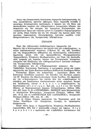 11
Λόγφ τi}ς έπικρατούσης άπευκταίας σημερινής έκκλησιαστικής, ώς
άνω, καταστάσεως, κρίνεται ώΦέλιμος, όπως παρατεθi] ένταύθα ό
κατατέρω άντικειμενικός σχολιασμός, ό άφορών είς την θέσιν καΙ
άκολουθητέαν πορείαν τών «θεωρητικών» πνευματικών όδηγών, τών
άνηκόντων είς την πλευραν τών λεγομένων Συντηρητικών, τών
«άπράκτως» όμως καΙ «φωνij» μόνον η «γραφίδι» διαμαρτυρομένων
έπ' αύτής, όπως έπίσης καΙ είς την πλευραν τής όμοίως πρός τους
άνωτέρω πορευομένης πλειοψηφούσής ήγετικής μερίδος «τών
Μνημονευόντων» τi}ς Άγιορειτικής Άδελφότητος.
ΣΧΟΛΙΟΝ
ΠερΙ τi}ς «Κανονικώς έπιβαλλομένης» έφαρμογής τού
θέματος τής «Άποτειχίσεως» τών πιστών άπό τών «σφαλλομένων ...»
αύτών έκκλησιαστικών ποιμένων, (Ί.Κανων ΙΕ' τής ΑΒ' Συνόδου)
καΙ τής έπιχειρηθείσης αύθαιρέτου καΙ πεπλανημένης «δυνητικής»
Ι έρμηνείας αύτού, ύπό τού προαπελθόντος Νεοημερολογίτου
Άρχιμανδρίτου 'Επιφανίου Θεοδωροπούλου, καΙ ΠερΙ τής άκολουθη­
τέας γραμμής καΙ πορείας, πάντων τών Συντηρητικών, λεγομένων,
στοιχείων καΙ ίδιαζόντως τών «Μνημονευόντων» ήγετικών στελεχών
τi}ς (Αγιορειτικής Άδελφότητος:
(Ως άναΦέρεται είς τό «'Εκκλησιαστικόν Δ ίκαιον» τής
ΌρθοδόΕου Άνατολικής 'Εκκλησίας, ό συγγραφευς αύτού καΙ σοφός
έρμηνευτης τών (Ιερών Κανόνων άοίδημος Καθηγητης Νικόδημος Μίλας
- 'Επίσκοπος Ζάρας τής Δαλματικής - έρμηνεύων, βάσει τών
Κανονικών Συνοδικών κειμένων. την διάταζιν τού δευτέρου μέρους
τού ΙΕ' Κανόνος τι;ς Πρωτο-Δευτέρας 'Ιεράς Συνόδου, την άφορώσαν
είς την «'Αποτείχισιν» τών πιστών άπό τών «σφαλλομένων έν
εύσεβεί(l καΙ δικαιοσύνη» έκκλησιαστικών αύτών ποιμένων, θεωρεί
καΙ άποδεικνύει ταύτην π ά Ρ α υ τ α έπιβαλλομένην, ώς
άποτελούσαν «δ ι κ α ί ω μ α άμα καΙ Χ Ρ έ ο ς» τών πιστών
(Βλέπε: α) 'Εκκλησιαστικόν Δίκαιον, Π.Σακελλαρίου, 'Αθήναι 1906,
σελ. 400, ύποσ. 21, β) «ΥΠΟΜΝΗΜΑ - ΕΚΘΕΣΙΣ πρός Μητροπολίτην
π. Αύγουστίνον Καντιώτην», fΑγιορειτών Πατέρων, 'Αθήναι 1983,
σελ. 10-12, καΙ γ) «ΑΠΟΣΤΑΣΙΑ ΚΑΙ «ΔΙΧΑΣΜΟΣ», (Αγιορειτών
:;
Πατέρων,'Αθήναι 1981, σελ. 36- 38).
ΚαΙ οί έτεροι έγκυροι έρμηνευταΙ τής 'Εκκλησίας, μετα τού
Ι (Αγίου Νικοδήμου τού fΑγιορείτου, συναφώς έν προκειμένφ
Ι: άποφαίνονται.
Παρά ταύτα όμως, ό Άρχιμανδρίτης 'Επιφάνιος Θεοδωρόπουλος
(προαπελθών, ήδη, δια ν' άπολογηθij «πέραν τού τάφου» δ ί Χ α
έ μ π Ρ ά κ τ ο υ όμολογίας καΙ «όρθοδόΕου ένστάσεως» καΙ
- 44 ­
 
