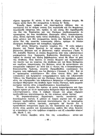 ,
ί
ί
είχατε άμαρτίαν δι' αυτην. Τι εαν θα είχατε κάποιαν ένοχήν. θα
είχατε αύ'τ/ν διότι δεν συγχωρΤιται ή άγνοια δι' 'Εσάς.
'Επειδη όμως γράφετε καΙ ύποστηρίζετε (άδηλον εαν το
πιστεύετε) ότι έν πλήρει γνώσει Σας πορεύεσθε καΙ ότι θεαρέστως
άγωνίζεσθε (άσχέτως έάν. πράξει τε καΙ ούσίι,χ, δεν παραδέχεσθε
την δια τi;ς 'Εκκλησίας καΙ τών Πατέρων ύποδεικνυομέντιν έν
προκειμένφ, ώς άνω έκτεθείσαν. Κανονικην όδόν). άπαναινόμενοι,
ούτω. άλλας σχετικας προς τούτο ύποδεa:εις, τότε, «ή οόν άμαρτία
ύμών μένει» καΙ δεν συγχωρείται, έκτος έαν θελήσετε να άρετε
αύτην δια τi;ς γνωστ/ς «κανονιΚΤΙς όδού», πράγμα το όποίον
όλοψύχως έπιθυμούμεν καΙ έγκαρδίως εύχόμεθα.
'Επ' αύτού, άλλωστε. γνωστον τυγχάνει ότι: fH «είς κρίμα»Ι
, ί
έλευσις τού 'Ιησού Χριστού έν τφ κόσμφ εΙναι, «ίνα οί μη

Ι
 βλέποντες βλέπωσι καΙ οί βλέποντες τυφλοΙ γένωνται» ('Ιωάν. 9,
39). Δηλαδή: 'Εκείνοι οί όποίοι θεωρούνται άπο τους «βλέποντας»
μορφωμένους (π.χ. 'Αρχιερείς, Καθηγητας, Θεολόγους κ.λπ.) ώς
τυφλοΙ έν άγνοίι,χ καΙ πλάVl) βεβυθισμένοι, αύτοΙ θα ίδουν το φώς
τΤις άληθείας. 'Ενώ έκείνοι οί όποίοι θεωρούν καΙ παρουσιάζουν
τον έαυτόν των ώς γνώστας τi;ς άληθείας καΙ τού θείου θελήματος
καΙ νομίζουν, ύπεροπτικώς, ότι βλέπουν, αύτοΙ θα καταντήσουν είς
πνευματικην τύφλωσιν! Δι' αύτο καΙ ό fI Αγιος τής «'Αποκαλύψεως»
Εύαγγελιστης 'Ιωάννης, συνιστά: Προμηθεύθητι «κολλύριον ίνα
έγχρίσΊ] τους όΦθαλμούς σου ίνα βλέΠΊ]ς» (Άποκαλ 3, 18). ΚαΙ το
έν προκειμένφ «κολλύριον» δεν είναι τίποτε άλ/ο, άπο την
«ύπακοην» καΙ έμπρακτον «συμμόρφωσιν» προς την «Κανονικην
(Οδον» τi;ς 'Εκκλησίας καΙ τών Πατέρων, ήτις καΙ προσφέρει, μόνον
αύτη, την «έμπροσθεν τών άνθρώπων» θεάρεστον «fΟμολογίαν» καΙ
σωτήριον Μαρτυρίαν τi;ς άληθούς ήμών (Αγίας Πίστεως, προς ψυχικην
σωτηρίαν παντος ούτω «παραδοσιακώς» άγωνιζομένου.
'Εκείνο το όποίον δεν πρέπει να μείVl) άπαρατήρητον καΙ έχει
;,
,
i
,
άμεσον σχέσιν με το έν προκειμένφ θιγόμενον θέμα τi;ς στάσεως τών
«Συντηρητικών», εΙναι ή σοβαρα πλευρα τού μέχρι σήμερον, i
προξενηθέντος άποτελέσματος έκ ΤΤΙς στάσεως αύτών ταύτης!
fH άπροκατάληπτος διερεύνησις παντος πονούντος καΙ
άγωνιζομένου πιστού, Τι μάλλον οί πικροΙ καρποΙ καΙ τα μέχρι
σήμερον προξενηθέντα άρνητικα άποτελέσματα ΤΤΙς έν προκειμένφ
συντηρητιΚΤΙς ταύτης τακτικτις, μαρτυρούν άφ' έαυτών ότι ή
προκληθείσα πνευματικη ζημία είς την 'Εκκλησίαν καΙ το πλήρωμα
Αύτής είναι μεγάλη καΙ άνυπσλόγιστος, καθότι δεν εΙναι δυνατον
να «τρυγήσΊ]» τις «έκ τριβόλων σταφυλην» καΙ έΕ ,,,άκανθών σύκα»!
(Βλ Ματθ. 7, 16).
fH στάσις άκριβώς αύτη δια τής «σκιώδους» αύτών καΙ
- 48 ­
; ,
 