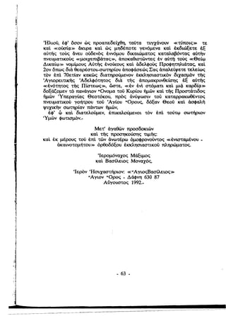 Ήλιού, έφ' όσον ώς προαπεδείχθη, ταύτα τυγχάνουν «τύποις» τε
καΙ «oύO'ίc;I» άκυρα καΙ ώς μηδέποτε γενόμενα καΙ έκδιώξετε έξ
αύτής τους άνευ ούδενός έννόμου δικαιώματος καταλαβόντας αύτην
πνευματικους «μοιχεmβάτας», άποκαθιστώντες έν αύτi] τους «Θείφ
Δικαίφ» νομίμους Αύτής ένοίκους καΙ άδελφους Προφητηλιάτας, καΙ
20ν όπως δια. θεαρέστου-σωτηρίου άποφάσεώς Σας άπαλείψετε τελείως
τον έπΙ 70ετίαν κακώς διατηρούμενον έκκλησιαστικον διχασμόν τής
~ΑΎιορειτι1dlς Άδελφότητος δια. τiiς άπομακρυνθείσης έξ αύτής
«ένότητος τiiς Πίστεως», ώστε, «έν ένt στόματι καΙ μι{ι καρδίζ1»
δοξάζομεν το πανάγιον Ονομα τού Κυρίου 'ήμών καΙ τής Προστάτιδος
'ήμών Ύπεραγίας Θεοτόκου, προς άνύψωσιν τού καταρρακωθέντος
πνευματικού γοήτρου τού ~Aγίου Ορους, δόξαν Θεού καΙ άσφαλή
ψυXικilν σωτηρίαν πάντων 'ήμών,
έφ' Φ καΙ διατελούμεν, έπικαλούμενοι τον έπΙ τούτφ σωτήριον
'Υμών φωτισμΟν .•
Μετ' άγαθών προσδοκιών

καΙ τiiς προσηκούσης τιμής:

καΙ έκ μέρους τού έπΙ τών άνωτέρω όμοφρονούντος «ένισταμένου ­

άκαινοτομήτου» όρθοδόξου έκκλησιαστικού πληρώματος.

~Iερoμόναxoς Μάξιμος
καΙ Βασίλειος Μοναχός,
~Iερoν ~Hσυxαστήριoν: «ΑγιοςΒασίλειος»

Αγιον Ορος - Δάφνη 630 87

Αύγουστος 1992.­
''ij
• 63 •

 