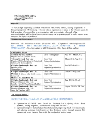 SANJEEVKUMARGUPTA
sanjeevgupta908@gmail.com
+919892417987
Objective :
To work in high engineering & skilled environment with positive attitude, seeking assignments in
Project management / Networking / Telecom with an organization of repute in the Telecom sector, to
hold a position of responsibility in an organization with an opportunity of growth of the
organization along with having a long-term relationship and to conduct myself in such a manner so as
to uphold the dignity of profession.
Innovative and resourceful wireless professional with 3.8 years of detail experience in
RF DRIVE TEST, BENCHMARKING, ,DATA ANALYSER & FIELD
OPTIMIZATION . Good knowledge in field Optimization, Drive Tests & Data analyzer.
Employment Recital
Neutron Business Solution
Deputed at NSN,Kochi for idea 3G
Drive Test Engineer July 2011-March 2012
Telesiya Network Pvt. Ltd.
Deputed at NSN , Bangalore for Vodafone 2
G/3G,TATA DoCoMo2G/3G
Drive Test
Engineer/optimization
March 2012-Aug 2012
Cell plan Technologies Pvt. Ltd.
Deputed at Idea,
Maharashtra for Idea
Drive Test
Engineer/Optimization
Feb 2013-Sep2014
Cell plan Technologies Pvt. Ltd.
Deputed at Ericsson India Global Services
Private Ltd.
Mumbai for Vodafone 3G
Driver Test
Engineer/Optimization
Oct2014 –May2015
Cell plan Technologies Pvt. Ltd.
Deputed at Ericsson India Ltd,
Pune for Idea 3G(Thane/Raigarh/Palghar)
Drive Test
Engineer/Optimization
June 2015 to 31 July
Cell plan Technologies Pvt. Ltd.
Deputed at Ericsson India Ltd,
Jaipur for Vodafone 3G/2G
Drive Test
Engineer/Optimization
August 2015 To Till Date
Job Responsibilities :
3G / UMTS DT(Drive Test),DATA ANALYSER & FIELD OPTIMIZATION:
 Optimization of UMTS sites based on Coverage RSCP, Quality Ec/Io, Pilot
pollution, Missing neighbors, Soft Handover using drive test data’s.
 Optimize to improve Ec/Io (Reduce Pilot Pollution) by improving RSCP of dominant cells
and reducing coverage (Interference) of less dominant sectors through antenna Tilt
changes and power changes, thus rectify the overshooting sectors issues.
Summary of Achievements:
 
