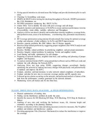  Giving special attention to elevated areas like bridges and provide dominant pilot in such
areas.
 Checking Co Scrambling code issues.
 HSDPA & HSUPA drive testing for checking throughput in Network. HSDPA parameters
like CQI, Modulation etc.
 WCDMA parameters monitoring like, RSCP, Ec/No.
 Cluster Drive Test to identify the areas with poor coverage and call drops
 Regularly monitors and maintenance of 3G KPIs to ensure optimum performance in terms
of accessibility, retain ability, mobility, utilization and Throughput.
 Analysis of drive test data to identify and troubleshoot missing neighbors, coverage holes,
pilot pollution areas, areas of no dominance, overshooting sites, parameter inconsistency
etc
 RF Coverage optimization using antenna tilt and azimuth fine tuning for optimal coverage
overlap and reduction of pilot pollution by Ec/No and RSCP improvements
 Resolves capacity problems like RRC failures thru CE license upgrade.
 Resolves Drop related problems by suggesting proper neighbors after WNCS analysis and
proper soft changes.
 Resolves Mobility related problems by prioritizing neighbors and put proper parameters.
 Resolves Integrity related problems by analyzing Terrain and neighbor trends.
 Load Sharing and traffic optimization by soft changes.
 Preparing of network database, neighbor data base, and auditing and planning of proper
neighbor and frequency.
 To analyze statistical trend of KPI’s using spreadsheet software such as MSExcel, rank and
optimize the cells affecting the Network KPI’s.
 Analyzing Drive test logs using TEMS, suggesting changes accordingly thereby
optimizing the network by making necessary changes both physically and parametrically
to maintain and improve the KPI’s.
 Evaluate, prioritize and lead decisions to solve network related complaints of subscribers.
 Evaluate and plan for new sites to overcome coverage patches and fill capacity area.
 Followed up any alarms occurring on the network, and performed analysis of nature of the
fault from the performance counters generated by the network elements.
 Maintaining worst cell tracker and 3G site Data base.
2G GSM DRIVE TEST, DATA ANALYSER & FIELD OPTIMIZATION:
 Physical optimization of existing sites.
 Finding out the Interference problem & rectify the same.
 Identify the reasons for SD Blocking SD Drop, TCH Blocking, TCH Drop & Handover
failures.
 Auditing of new sites and verifying the hardware issues, tilt, Antenna height and
orientation according to the planning database.
 Primary verification of drive data and taking necessary corrective measures, like Neighbor
addition and deletion and interference analysis.
 Providing appropriate Tilts (Electrical /Mechanical) to reduce the interference or improve
the coverage.
 