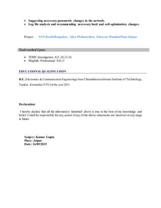  Suggesting necessary parametric changes in the network.
 Log file analysis and recommending necessary hard and soft optimization changes.
Project : NSN Kochi/Bangalore, Idea Maharashtra, Ericsson Mumbai/Pune/Jaipur
Tools worked Upon:
 TEMS Investigation 8,9 ,10,13,16
 MapInfo Professional 8.0,11
EDUCATIONAL QUALIFICATION
B.E. (Electronics & Communication Engineering) from Channabasaveshwara Institute of Technology,
Tumkur, Karnataka (VTU) in the year 2011.
Declaration:
I hereby declare that all the information furnished above is true to the best of my knowledge and
belief. I shall be responsible for any action if any of the above statements are incorrect at any stage
in future.
Sanjeev Kumar Gupta
Place: Jaipur
Date: 16/09/2015
 