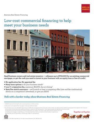 Business Real Estate Financing
Low-cost commercial financing to help
meet your business needs
© 2015 Wells Fargo Bank, N.A. All rights reserved. Member FDIC. BBG7504 (5/15)
1	 $500,000 maximum financing for cash-out and equity loans in 2nd lien position.
2	 Early closure or pre-payment fees may apply. Contact your banker for details.
3	 You will need to pay a non-refundable deposit of up to $1,000 when accepting the terms of any loan or line of credit. Your deposit will be credited at closing against the origination fee (if any) and
environmental insurance fee (if any) payable by borrower in connection with the transaction. If your deposit exceeds the origination and environmental
insurance fees amount due at closing, you will be reimbursed for any overage. If the state or other taxing authority imposes a tax or fee
on the filing of a mortgage or a deed of trust, or if the bank determines that environmental or flood insurance is required, any
applicable fees are your responsibility. All financing is subject to credit approval.
◊
	No application fee; No appraisal fee
◊
	Many term options to fit your business needs2
◊
	Low 1% origination fee, maximum $5,000, due at closing3
◊
	 Rate/Fee match assurance — we’ll match or beat a competing offer (rate and fee combination)
	 shown on a competitor’s letterhead, or give you $200
Small business owners and real estate investors — refinance up to $750,000 for an existing commercial
mortgage, or get the cash you need to invest in your business with an equity loan or line of credit1
.
Talk with a banker today about Business Real Estate Financing
 