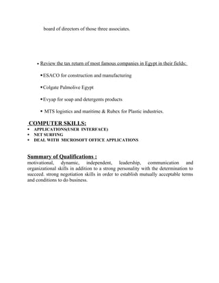 board of directors of those three associates.
• Review the tax return of most famous companies in Egypt in their fields:
ESACO for construction and manufacturing
Colgate Palmolive Egypt
Evyap for soap and detergents products
 MTS logistics and maritime & Rubex for Plastic industries.
COMPUTER SKILLS:
 APPLICATIONS(USER INTERFACE)
 NET SURFING
 DEAL WITH MICROSOFT OFFICE APPLICATIONS
Summary of Qualifications :
motivational, dynamic, independent, leadership, communication and
organizational skills in addition to a strong personality with the determination to
succeed. strong negotiation skills in order to establish mutually acceptable terms
and conditions to do business.
 