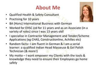 About Me
• Qualified Health & Safety Consultant
• Practising for 10 years
• BA (Hons) International Business with German
• Worked for EHSC Ltd for 11 years and as an Associate (in a
variety of roles) since I was 13 years old!
• I specialise in Contractor Management and Tender/Scheme
Applications (eg CHAS, Constructionline, Achilles etc)
• Random facts– I am fluent in German & I am a serial
learner: a qualified Indian Head Masseuse & Gel Polish
Technician (& more!)
• My motto – I want empower my Clients with the tools &
knowledge they need to ensure their Employees go home
safely
 