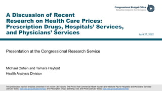Presentation at the Congressional Research Service
April 27, 2022
Michael Cohen and Tamara Hayford
Health Analysis Division
A Discussion of Recent
Research on Health Care Prices:
Prescription Drugs, Hospitals’ Services,
and Physicians’ Services
This presentation reprises analyses presented in two recent CBO reports: The Prices That Commercial Health Insurers and Medicare Pay for Hospitals’ and Physicians’ Services
(January 2022), www.cbo.gov/publication/57422; and Prescription Drugs: Spending, Use, and Prices (January 2022), www.cbo.gov/publication/57050.
 