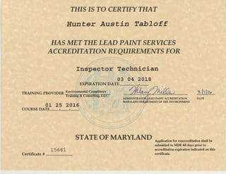 THIS IS TO CERTIFY THAT
Hunter Austin Tabloff
HAS MET THE LEAD PAINT SERVICES
ACCREDITATION REQUIREMENTS FOR
Inspector Technician
03 04 20,18
EXPIRATION DATE ~·~'~·~'~·-~
~.lili.~TRAINING PROVIDER Environmental Compliance
Training~""& Coiisumng,n:,r , EAD PAINT ACCREDITATION DATE
MARYLAND DEf~TMENT OF THE ENVIRONMENT
01 25 2016
COURSE DATE ~.~1-oo.~l-oo.~
15661
Certificate # ~·~~oo·-~·~
STATE OF MARYLAND Application for reaccreditation shall be
submitted to MDE 60 days prior to
accreditation expiration indicated on this
certificate.
 