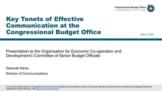 Presentation to the Organisation for Economic Co-operation and
Development’s Committee of Senior Budget Officials
May 6, 2022
Deborah Kilroe
Director of Communications
Key Tenets of Effective
Communication at the
Congressional Budget Office
For more information about the Organisation for Economic Co-Operation and Development and the 14th annual meeting of its Working Party of Parliamentary Budget Officials and
Independent Fiscal Institutions, see https://tinyurl.com/64r7awzs.
 