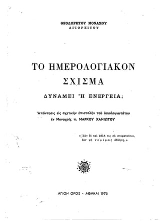 Ι
ΘΕΟΔΩΡΗΤΟΥ ΜΟΝΑΧοΥ
ArIOPEITOY
ΤΟ ΗΜΕΡΟΛΟΓΙΑΙ(ΟΝ
ΣΧΙΣΜΑ
Δ ΥΝΑΜΕΙ 'Ή ΕΝΕΡΓΕΙΑ;
Άπάντησις είς σχετικήν έπιστολήν του δσιολΟΥιωτάτοu
έν Μοναχοίς π. ΜΑΡΚΟΥ ΧΑΝΙΩΤΟΥ
~; '.
. ~
«:Εαν δέ
Μν μή
και άθλη τις diI στεφανοϋται,
ν ο-μ ί μ ro ι;; άθλήστι,»
-~,.~~........

=-,-;..
ΑΠΟΝ OPO~ • ΑθΗΝΑΙ 1973
Ι,. 
 