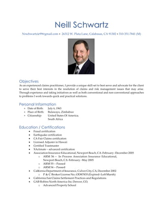 Neill Schwartz
Nrschwartzie99@gmail.com  26312 W. Plata Lane, Calabasas, CA 91302  310-351-7841 (M)
Objectives
As an experienced claims practitioner, I provide a unique skill-set to best serve and advocate for the client
to serve their best interests in the resolution of claims and risk management issues that may arise.
Through experience and taking initiatives as well as both conventional and non-conventional approaches
to problems I work towards quick and practical solutions.
Personal Information
 Date of Birth: July 6, 1963
 Place of Birth: Bulawayo, Zimbabwe
 Citizenship: United States Of America;
South Africa
Education / Certifications
 Fraud certification
 Earthquake certification
 CA Fair Claims certification
 Licensed Adjuster in Hawaii
 Certified Toastmaster
 XActimate – advanced certification
 Association Insurance Educational, Newport Beach, CA-February -December 2005
o ARM 56 - In Process Association Insurance Educational,
Newport Beach, CA-February - May 2005
o ARM 55 – Passed
o ARM 54 – Passed
 California Department of Insurance, Culver City, CA, December 2002
o P & C BrokerLicense No.:OD87835 (Expired-LeftMarsh)
 California Fair Claims Settlement Practices and Regulations
 GAB Robins North America Inc.Denver, CO,
o Advanced Property School
 