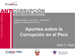 Apuntes sobre la Corrupción en el Perú 
José C. Ugaz 
Clase maestra: La corrupción. Tendencias globales y situación en el Perú  