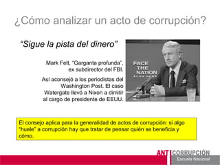 Escuela Nacional 
¿Cómo analizar un acto de corrupción? 
“Sigue la pista del dinero” 
Mark Felt, “Garganta profunda”, ex subdirector del FBI. 
Así aconsejó a los periodistas del Washington Post. El caso Watergate llevó a Nixon a dimitir al cargo de presidente de EEUU. 
El consejo aplica para la generalidad de actos de corrupción: si algo “huele” a corrupción hay que tratar de pensar quién se beneficia y cómo.  