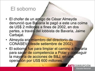 Escuela Nacional 
El soborno 
• 
El chofer de un amigo de César Almeyda denunció que Bavaria le pagó a este una coima de US$ 2 millones a fines de 2002, en dos partes, a través del lobbista de Bavaria, Jaime Carbajal. 
• 
Almeyda era miembro del directorio de CONASEV (desde setiembre de 2002). 
• 
El soborno fue para limpiar el camino a Bavaria para sacar de competencia a Polar y conseguir la mayoría de acciones de B&J, en una operación por US$ 600 millones.  