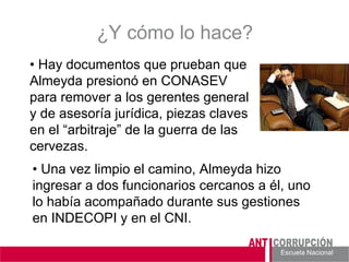 Escuela Nacional 
¿Y cómo lo hace? 
• Una vez limpio el camino, Almeyda hizo ingresar a dos funcionarios cercanos a él, uno lo había acompañado durante sus gestiones en INDECOPI y en el CNI. 
• Hay documentos que prueban que Almeyda presionó en CONASEV para remover a los gerentes general y de asesoría jurídica, piezas claves en el “arbitraje” de la guerra de las cervezas.  