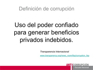 Escuela Nacional 
Definición de corrupción 
Uso del poder confiado para generar beneficios privados indebidos. 
Transparencia Internacional 
www.transparency.org/news_room/faq/corruption_faq  