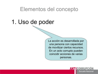 Escuela Nacional 
Elementos del concepto 
1. Uso de poder 
La acción es desarrollada por una persona con capacidad de movilizar ciertos recursos. En un acto corrupto pueden coincidir acciones de varias personas.  