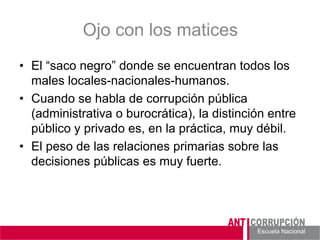 Escuela Nacional 
Ojo con los matices 
• 
El “saco negro” donde se encuentran todos los males locales-nacionales-humanos. 
• 
Cuando se habla de corrupción pública (administrativa o burocrática), la distinción entre público y privado es, en la práctica, muy débil. 
• 
El peso de las relaciones primarias sobre las decisiones públicas es muy fuerte.  