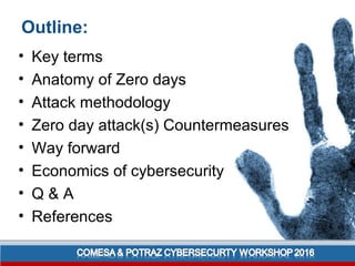 Outline:
• Key terms
• Anatomy of Zero days
• Attack methodology
• Zero day attack(s) Countermeasures
• Way forward
• Economics of cybersecurity
• Q & A
• References
 