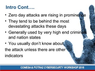 Intro Cont….
• Zero day attacks are rising in prominence
• They tend to be behind the most
devastating attacks these days
• Generally used by very high end criminals
and nation states
• You usually don’t know about
the attack unless there are other
indicators
 