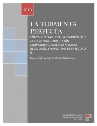 LA TORMENTA
PERFECTA
CÓMO LA TECNOLOGÍA, LA DEMOGRAFÍA Y
LA ECONOMÍA GLOBAL ESTÁN
CONVERGIENDO HACIA LA PRIMERA
REVOLUCIÓN EMPRESARIAL DE CATEGORÍA
6.
Síntesis del Capítulo 2 del libro Wikinomics
2010
ANA KAREN PRIETO SANTOS
Facultad de Administración
15/11/2010
 