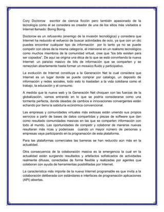 Cory Doctorow escritor de ciencia ficción pero también apasionado de la
tecnología como el se considera es creador de una de los sitios más visitados e
Internet llamado: Boing Boing.
Doctorow es un refuseniks (enemigo de la invasión tecnológica) y considera que
Internet ha reducido el esfuerzo de buscar actividades de ocio, ya que con un clic
puedes encontrar cualquier tipo de información por lo tanto ya no se puede
competir con obras de la misma categoría, el interviene en un realismo tecnológico
como muchos miembros de la comunidad virtual, cree que “los bits existen para
ser copiados”. De aquí se origina una ética de lo que se está convirtiendo la nueva
Internet: un paraíso masivo de bits de información que se comparten y se
remezclan abiertamente hasta formar un mosaico fluido y participativo.
La evolución de Internet constituye a la Generación Net la cual considera que
Internet es un lugar donde se puede comprar por catalogo, un deposito de
información y redes sociales, todo esto lo trasladan a la vida cotidiana como el
trabajo, la educación y el consumo.
A medida que la nueva web y la Generación Net choquen con las fuerzas de la
globalización, vamos entrando en lo que se podría considerarse como una
tormenta perfecta, donde oleadas de cambios e innovaciones convergentes están
echando por tierra la sabiduría económica convencional.
Las empresas y comunidades virtuales más exitosas están uniendo sus propios
servicios a partir de bases de datos compartidas y piezas de software que dan
como resultado comunidades masivas en las que se comparten información con
todo el mundo. Las oportunidades de competir y colaborar de maneras nuevas
resultaran más ricas y poderosas cuando un mayor número de personas y
empresas vaya participando en la programación de esta plataforma.
Para las plataformas comerciales las barreras se han reducido aún más en la
actualidad.
Otra consecuencia de la colaboración masiva es la emergencia la cual en la
actualidad están surgiendo resultados y artefactos sofisticados de actividades
realmente difusas, conectadas de forma flexible y realizadas por agentes que
colaboran con ayuda de herramientas posibilitadas por Internet.
La característica más importe de la nueva Internet programable es que invita a la
colaboración deliberada con estándares e interfaces de programación aplicaciones
(API) abiertas.
 