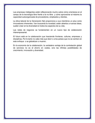Las empresas inteligentes están reflexionando mucho sobre cómo orientarse en el
campo de la tecnología libre frente a la no libre y cómo aprovechar al máximo la
capacidad autoorganizada de proveedores, empleados y clientes.
La ética laboral de la Generación Net proporciona a sus miembros un plus como
innovadores inherentes. Van buscando la novedad; están abiertos a nuevas ideas;
suelen creer en la diversidad en todos los aspectos de su vida.
Las redes de negocios se fundamentan en un nuevo tipo de colaboración
interempresarial.
El futuro está en la colaboración que trasciende fronteras, culturas, empresas y
disciplinas. Por lo tanto no cabe más que decir o a los países que no se centran en
este enfoque o se globalizan o mueren.
En la economía de la colaboración, la verdadera ventaja de la contratación global
de servicios no es el ahorro en costes, sino las infinitas posibilidades de
crecimiento, innovación y diversidad.
 