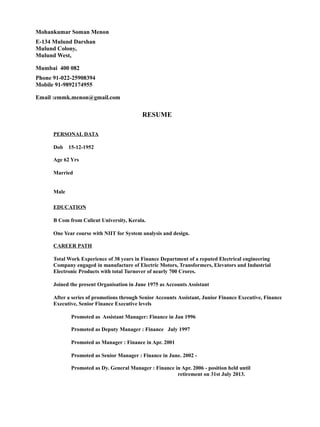 Mohankumar Soman Menon
E-134 Mulund Darshan
Mulund Colony,
Mulund West,
Mumbai 400 082
Phone 91-022-25908394
Mobile 91-9892174955
Email :emmk.menon@gmail.com
RESUME
PERSONAL DATA
Dob 15-12-1952
Age 62 Yrs
Married
Male
EDUCATION
B Com from Calicut University, Kerala.
One Year course with NIIT for System analysis and design.
CAREER PATH
Total Work Experience of 38 years in Finance Department of a reputed Electrical engineering
Company engaged in manufacture of Electric Motors, Transformers, Elevators and Industrial
Electronic Products with total Turnover of nearly 700 Crores.
Joined the present Organisation in June 1975 as Accounts Assistant
After a series of promotions through Senior Accounts Assistant, Junior Finance Executive, Finance
Executive, Senior Finance Executive levels
Promoted as Assistant Manager: Finance in Jan 1996
Promoted as Deputy Manager : Finance July 1997
Promoted as Manager : Finance in Apr. 2001
Promoted as Senior Manager : Finance in June. 2002 -
Promoted as Dy. General Manager : Finance in Apr. 2006 - position held until
retirement on 31st July 2013.
 