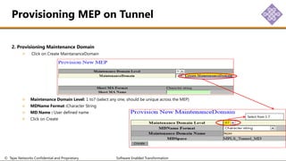© Tejas Networks Confidential and Proprietary Software Enabled Transformation
2. Provisioning Maintenance Domain
Click on Create MaintananceDomain
Maintenance Domain Level: 1 to7 (select any one, should be unique across the MEP)
MDName Format :Character String
MD Name : User defined name
Click on Create
Provisioning MEP on Tunnel
Select from 1-7
 