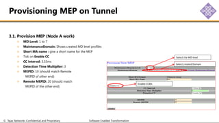 © Tejas Networks Confidential and Proprietary Software Enabled Transformation
3.1. Provision MEP (Node A work)
MD Level: 1 to 7
MaintenanceDomain: Shows created MD level profiles
Short MA name : give a short name for the MEP
Tick on Enable CC
CC interval: 3.33ms
Detection Time Multiplier: 3
MEPID: 10 (should match Remote
MEPID of other end)
Remote MEPID: 20 (should match
MEPID of the other end)
Provisioning MEP on Tunnel
Select the MD level
Select created Domain
Enable CCMs
 