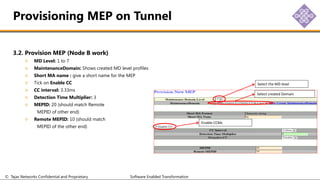 © Tejas Networks Confidential and Proprietary Software Enabled Transformation
3.2. Provision MEP (Node B work)
MD Level: 1 to 7
MaintenanceDomain: Shows created MD level profiles
Short MA name : give a short name for the MEP
Tick on Enable CC
CC interval: 3.33ms
Detection Time Multiplier: 3
MEPID: 20 (should match Remote
MEPID of other end)
Remote MEPID: 10 (should match
MEPID of the other end)
Provisioning MEP on Tunnel
Select the MD level
Select created Domain
Enable CCMs
 