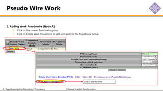 © Tejas Networks Confidential and Proprietary Software Enabled Transformation
2. Adding Work Pseudowire (Node A)
Click on the created Pseudowire group
Click on Create Work Pseudowire to add work path for the Pseudowire Group
Pseudo Wire Work
Click to Add Work PW
 