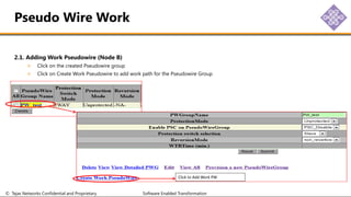 © Tejas Networks Confidential and Proprietary Software Enabled Transformation
2.1. Adding Work Pseudowire (Node B)
Click on the created Pseudowire group
Click on Create Work Pseudowire to add work path for the Pseudowire Group
Pseudo Wire Work
Click to Add Work PW
 