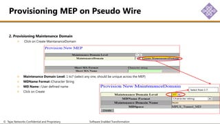 © Tejas Networks Confidential and Proprietary Software Enabled Transformation
2. Provisioning Maintenance Domain
Click on Create MaintananceDomain
Maintenance Domain Level: 1 to7 (select any one, should be unique across the MEP)
MDName Format :Character String
MD Name : User defined name
Click on Create
Provisioning MEP on Pseudo Wire
Select from 1-7
 