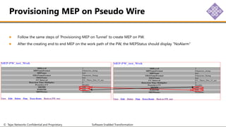 © Tejas Networks Confidential and Proprietary Software Enabled Transformation
Follow the same steps of ‘Provisioning MEP on Tunnel’ to create MEP on PW.
After the creating end to end MEP on the work path of the PW, the MEPStatus should display “NoAlarm”
Provisioning MEP on Pseudo Wire
 